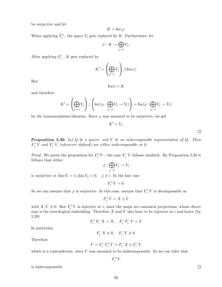 be surjective and let
K = ker ϕ.
When applying F+
i , the space Vi gets replaced by K. Furthermore, let
ψ : K →
j→i
Vj.
After applying F−
i , K gets replaced by
K′
=


j→i
Vj

 /(Imψ).
But
Imψ = K
and therefore
K′
=


j→i
Vj

 /

ker(ϕ :
j→i
Vj → Vi)

 = Im(ϕ :
j→i
Vj → Vi)
by the homomorphism theorem. Since ϕ was assumed to be surjective, we get
K′
= Vi.
Proposition 5.30. Let Q be a quiver, and V be an indecomposable representation of Q. Then
F+
i V and F−
i V (whenever deﬁned) are either indecomposable or 0.
Proof. We prove the proposition for F+
i V - the case F−
i V follows similarly. By Proposition 5.28 it
follows that either
ϕ :
j→i
Vj → Vi
is surjective or dim Vi = 1, dim Vj = 0, j = i. In the last case
F+
i V = 0.
So we can assume that ϕ is surjective. In this case, assume that F+
i V is decomposable as
F+
i V = X ⊕ Y
with X, Y = 0. But F+
i V is injective at i, since the maps are canonical projections, whose direct
sum is the tautological embedding. Therefore X and Y also have to be injective at i and hence (by
5.29)
F+
i F−
i X = X, F+
i F−
i Y = Y
In particular
F−
i X = 0, F−
i Y = 0.
Therefore
V = F−
i F+
i V = F−
i X ⊕ F−
i Y
which is a contradiction, since V was assumed to be indecomposable. So we can infer that
F+
i V
is indecomposable.
92
 