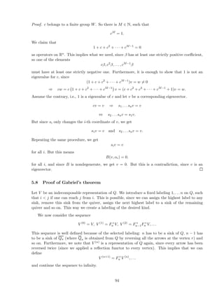Proof. c belongs to a ﬁnite group W. So there is M ∈ N, such that
cM
= 1.
We claim that
1 + c + c2
+ · · · + cM−1
= 0
as operators on Rn. This implies what we need, since β has at least one strictly positive coeﬃcient,
so one of the elements
cβ, c2
β, . . . , cM−1
β
must have at least one strictly negative one. Furthermore, it is enough to show that 1 is not an
eigenvalue for c, since
(1 + c + c2
+ · · · + cM−1
)v = w = 0
⇒ cw = c 1 + c + c2
+ · · · + cM−1
v = (c + c2
+ c3
+ · · · + cM−1
+ 1)v = w.
Assume the contrary, i.e., 1 is a eigenvalue of c and let v be a corresponding eigenvector.
cv = v ⇒ s1 . . . snv = v
⇔ s2 . . . snv = s1v.
But since si only changes the i-th coordinate of v, we get
s1v = v and s2 . . . snv = v.
Repeating the same procedure, we get
siv = v
for all i. But this means
B(v, αi) = 0.
for all i, and since B is nondegenerate, we get v = 0. But this is a contradiction, since v is an
eigenvector.
5.8 Proof of Gabriel’s theorem
Let V be an indecomposable representation of Q. We introduce a ﬁxed labeling 1, . . . n on Q, such
that i  j if one can reach j from i. This is possible, since we can assign the highest label to any
sink, remove this sink from the quiver, assign the next highest label to a sink of the remaining
quiver and so on. This way we create a labeling of the desired kind.
We now consider the sequence
V (0)
= V, V (1)
= F+
n V, V (2)
= F+
n−1F+
n V, . . .
This sequence is well deﬁned because of the selected labeling: n has to be a sink of Q, n − 1 has
to be a sink of Qn (where Qn is obtained from Q by reversing all the arrows at the vertex r) and
so on. Furthermore, we note that V (n) is a representation of Q again, since every arrow has been
reversed twice (since we applied a reﬂection functor to every vertex). This implies that we can
deﬁne
V (n+1)
= F+
n V (n)
, . . .
and continue the sequence to inﬁnity.
94
 