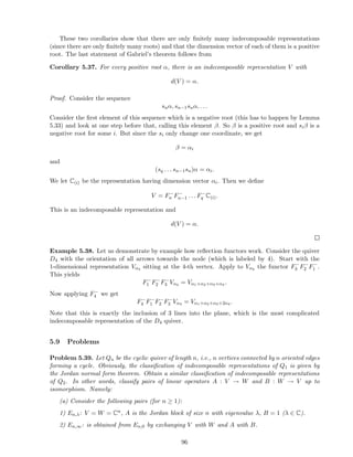 These two corollaries show that there are only ﬁnitely many indecomposable representations
(since there are only ﬁnitely many roots) and that the dimension vector of each of them is a positive
root. The last statement of Gabriel’s theorem follows from
Corollary 5.37. For every positive root α, there is an indecomposable representation V with
d(V ) = α.
Proof. Consider the sequence
snα, sn−1snα, . . .
Consider the ﬁrst element of this sequence which is a negative root (this has to happen by Lemma
5.33) and look at one step before that, calling this element β. So β is a positive root and siβ is a
negative root for some i. But since the si only change one coordinate, we get
β = αi
and
(sq . . . sn−1sn)α = αi.
We let C(i) be the representation having dimension vector αi. Then we deﬁne
V = F−
n F−
n−1 . . . F−
q C(i).
This is an indecomposable representation and
d(V ) = α.
Example 5.38. Let us demonstrate by example how reﬂection functors work. Consider the quiver
D4 with the orientation of all arrows towards the node (which is labeled by 4). Start with the
1-dimensional representation Vα4 sitting at the 4-th vertex. Apply to Vα4 the functor F−
3 F−
2 F−
1 .
This yields
F−
1 F−
2 F−
3 Vα4 = Vα1+α2+α3+α4 .
Now applying F−
4 we get
F−
4 F−
1 F−
2 F−
3 Vα4 = Vα1+α2+α3+2α4 .
Note that this is exactly the inclusion of 3 lines into the plane, which is the most complicated
indecomposable representation of the D4 quiver.
5.9 Problems
Problem 5.39. Let Qn be the cyclic quiver of length n, i.e., n vertices connected by n oriented edges
forming a cycle. Obviously, the classiﬁcation of indecomposable representations of Q1 is given by
the Jordan normal form theorem. Obtain a similar classiﬁcation of indecomposable representations
of Q2. In other words, classify pairs of linear operators A : V → W and B : W → V up to
isomorphism. Namely:
(a) Consider the following pairs (for n ≥ 1):
1) En,λ: V = W = Cn, A is the Jordan block of size n with eigenvalue λ, B = 1 (λ ∈ C).
2) En,∞: is obtained from En,0 by exchanging V with W and A with B.
96
 