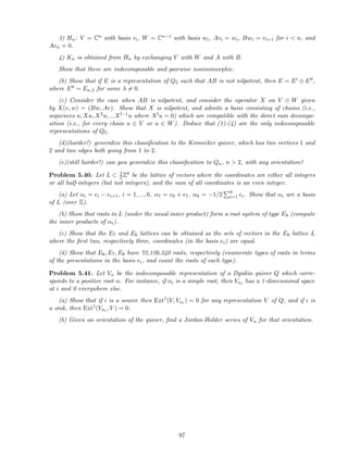3) Hn: V = Cn with basis vi, W = Cn−1 with basis wi, Avi = wi, Bwi = vi+1 for i  n, and
Avn = 0.
4) Kn is obtained from Hn by exchanging V with W and A with B.
Show that these are indecomposable and pairwise nonisomorphic.
(b) Show that if E is a representation of Q2 such that AB is not nilpotent, then E = E′ ⊕ E′′,
where E′′ = En,λ for some λ = 0.
(c) Consider the case when AB is nilpotent, and consider the operator X on V ⊕ W given
by X(v, w) = (Bw, Av). Show that X is nilpotent, and admits a basis consisting of chains (i.e.,
sequences u, Xu, X2u, ...Xl−1u where Xlu = 0) which are compatible with the direct sum decompo-
sition (i.e., for every chain u ∈ V or u ∈ W). Deduce that (1)-(4) are the only indecomposable
representations of Q2.
(d)(harder!) generalize this classiﬁcation to the Kronecker quiver, which has two vertices 1 and
2 and two edges both going from 1 to 2.
(e)(still harder!) can you generalize this classiﬁcation to Qn, n  2, with any orientation?
Problem 5.40. Let L ⊂ 1
2Z8 be the lattice of vectors where the coordinates are either all integers
or all half-integers (but not integers), and the sum of all coordinates is an even integer.
(a) Let αi = ei − ei+1, i = 1, ..., 6, α7 = e6 + e7, α8 = −1/2 8
i=1 ei. Show that αi are a basis
of L (over Z).
(b) Show that roots in L (under the usual inner product) form a root system of type E8 (compute
the inner products of αi).
(c) Show that the E7 and E6 lattices can be obtained as the sets of vectors in the E8 lattice L
where the ﬁrst two, respectively three, coordinates (in the basis ei) are equal.
(d) Show that E6, E7, E8 have 72,126,240 roots, respectively (enumerate types of roots in terms
of the presentations in the basis ei, and count the roots of each type).
Problem 5.41. Let Vα be the indecomposable representation of a Dynkin quiver Q which corre-
sponds to a positive root α. For instance, if αi is a simple root, then Vαi has a 1-dimensional space
at i and 0 everywhere else.
(a) Show that if i is a source then Ext1
(V, Vαi ) = 0 for any representation V of Q, and if i is
a sink, then Ext1
(Vαi , V ) = 0.
(b) Given an orientation of the quiver, ﬁnd a Jordan-Holder series of Vα for that orientation.
97
 