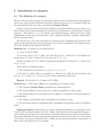 6 Introduction to categories
6.1 The deﬁnition of a category
We have now seen many examples of representation theories and of operations with representations
(direct sum, tensor product, induction, restriction, reﬂection functors, etc.) A context in which one
can systematically talk about this is provided by Category Theory.
Category theory was founded by Saunders MacLane and Samuel Eilenberg around 1940. It is a
fairly abstract theory which seemingly has no content, for which reason it was christened “abstract
nonsense”. Nevertheless, it is a very ﬂexible and powerful language, which has become totally
indispensable in many areas of mathematics, such as algebraic geometry, topology, representation
theory, and many others.
We will now give a very short introduction to Category theory, highlighting its relevance to the
topics in representation theory we have discussed. For a serious acquaintance with category theory,
the reader should use the classical book [McL].
Deﬁnition 6.1. A category C is the following data:
(i) a class of objects Ob(C);
(ii) for every objects X, Y ∈ Ob(C), the class HomC(X, Y ) = Hom(X, Y ) of morphisms (or
arrows) from X, Y (for f ∈ Hom(X, Y ), one may write f : X → Y );
(iii) For any objects X, Y, Z ∈ Ob(C), a composition map Hom(Y, Z)×Hom(X, Y ) → Hom(X, Z),
(f, g) → f ◦ g,
which satisfy the following axioms:
1. The composition is associative, i.e., (f ◦ g) ◦ h = f ◦ (g ◦ h);
2. For each X ∈ Ob(C), there is a morphism 1X ∈ Hom(X, X), called the unit morphism, such
that 1X ◦ f = f and g ◦ 1X = g for any f, g for which compositions make sense.
Remark. We will write X ∈ C instead of X ∈ Ob(C).
Example 6.2. 1. The category Sets of sets (morphisms are arbitrary maps).
2. The categories Groups, Rings (morphisms are homomorphisms).
3. The category Vectk of vector spaces over a ﬁeld k (morphisms are linear maps).
4. The category Rep(A) of representations of an algebra A (morphisms are homomorphisms of
representations).
5. The category of topological spaces (morphisms are continuous maps).
6. The homotopy category of topological spaces (morphisms are homotopy classes of continuous
maps).
Important remark. Unfortunately, one cannot simplify this deﬁnition by replacing the word
“class” by the much more familiar word “set”. Indeed, this would rule out the important Example 1,
as it is well known that there is no set of all sets, and working with such a set leads to contradictions.
The precise deﬁnition of a class and the precise distinction between a class and a set is the subject
of set theory, and cannot be discussed here. Luckily, for most practical purposes (in particular, in
these notes), this distinction is not essential.
98
 