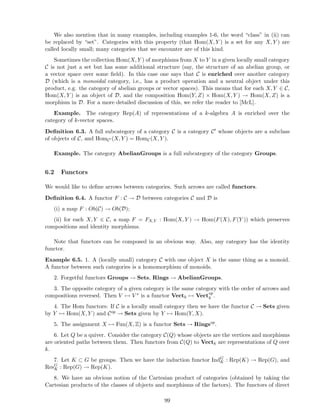 We also mention that in many examples, including examples 1-6, the word “class” in (ii) can
be replaced by “set”. Categories with this property (that Hom(X, Y ) is a set for any X, Y ) are
called locally small; many categories that we encounter are of this kind.
Sometimes the collection Hom(X, Y ) of morphisms from X to Y in a given locally small category
C is not just a set but has some additional structure (say, the structure of an abelian group, or
a vector space over some ﬁeld). In this case one says that C is enriched over another category
D (which is a monoidal category, i.e., has a product operation and a neutral object under this
product, e.g. the category of abelian groups or vector spaces). This means that for each X, Y ∈ C,
Hom(X, Y ) is an object of D, and the composition Hom(Y, Z) × Hom(X, Y ) → Hom(X, Z) is a
morphism in D. For a more detailed discussion of this, we refer the reader to [McL].
Example. The category Rep(A) of representations of a k-algebra A is enriched over the
category of k-vector spaces.
Deﬁnition 6.3. A full subcategory of a category C is a category C′ whose objects are a subclass
of objects of C, and HomC′ (X, Y ) = HomC(X, Y ).
Example. The category AbelianGroups is a full subcategory of the category Groups.
6.2 Functors
We would like to deﬁne arrows between categories. Such arrows are called functors.
Deﬁnition 6.4. A functor F : C → D between categories C and D is
(i) a map F : Ob(C) → Ob(D);
(ii) for each X, Y ∈ C, a map F = FX,Y : Hom(X, Y ) → Hom(F(X), F(Y )) which preserves
compositions and identity morphisms.
Note that functors can be composed in an obvious way. Also, any category has the identity
functor.
Example 6.5. 1. A (locally small) category C with one object X is the same thing as a monoid.
A functor between such categories is a homomorphism of monoids.
2. Forgetful functors Groups → Sets, Rings → AbelianGroups.
3. The opposite category of a given category is the same category with the order of arrows and
compositions reversed. Then V → V ∗ is a functor Vectk → Vectop
k .
4. The Hom functors: If C is a locally small category then we have the functor C → Sets given
by Y → Hom(X, Y ) and Cop → Sets given by Y → Hom(Y, X).
5. The assignment X → Fun(X, Z) is a functor Sets → Ringsop
.
6. Let Q be a quiver. Consider the category C(Q) whose objects are the vertices and morphisms
are oriented paths between them. Then functors from C(Q) to Vectk are representations of Q over
k.
7. Let K ⊂ G be groups. Then we have the induction functor IndG
K : Rep(K) → Rep(G), and
ResG
K : Rep(G) → Rep(K).
8. We have an obvious notion of the Cartesian product of categories (obtained by taking the
Cartesian products of the classes of objects and morphisms of the factors). The functors of direct
99
 