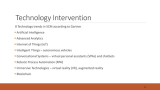 Technology Intervention
8 Technology trends in SCM according to Gartner
 Artificial Intelligence
 Advanced Analytics
 Internet of Things (IoT)
 Intelligent Things – autonomous vehicles
 Conversational Systems – virtual personal assistants (VPAs) and chatbots
 Robotic Process Automation (RPA)
 Immersive Technologies – virtual reality (VR), augmented reality
 Blockchain
15
 