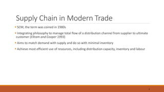Supply Chain in Modern Trade
 SCM, the term was coined in 1980s
 Integrating philosophy to manage total flow of a distribution channel from supplier to ultimate
customer (Ellram and Cooper 1993)
 Aims to match demand with supply and do so with minimal inventory
 Achieve most efficient use of resources, including distribution capacity, inventory and labour
3
 
