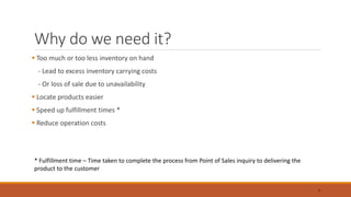 Why do we need it?
 Too much or too less inventory on hand
- Lead to excess inventory carrying costs
- Or loss of sale due to unavailability
 Locate products easier
 Speed up fulfillment times *
 Reduce operation costs
* Fulfillment time – Time taken to complete the process from Point of Sales inquiry to delivering the
product to the customer
7
 