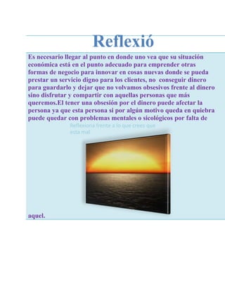 Reflexió
Es necesario llegar al punto en donde uno vea que su situación
                          n
económica está en el punto adecuado para emprender otras
formas de negocio para innovar en cosas nuevas donde se pueda
prestar un servicio digno para los clientes, no conseguir dinero
para guardarlo y dejar que no volvamos obsesivos frente al dinero
sino disfrutar y compartir con aquellas personas que más
queremos.El tener una obsesión por el dinero puede afectar la
persona ya que esta persona si por algún motivo queda en quiebra
puede quedar con problemas mentales o sicológicos por falta de
              Reflexiona frente a lo que crees que
              esta mal




aquel.
 