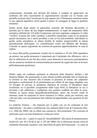 costituzionale, lasciando poi all'Aula del Senato il compito di approvarlo, mi
sembrano del tutto inconsistenti le argomentazioni secondo cui la Giunta non
potrebbe ricorrere alla Consulta per la sola ragione che il Parlamento mantiene intatta
la sua capacità legislativa ed ha quindi il potere di correggere la legge in qualsiasi
momento.
Inoltre alcuni degli spunti, in particolare sostenuti dal Senatore Buccarella, si
prestano per lo meno ad una doppia interpretazione: se negli atti preparatori della
normativa dell'articolo 134 della Costituzione nel testo originario compariva il verbo
"verifica" al posto del verbo "giudica" è possibile interpretare come lui ha proposto
questa circostanza, ma è anche possibile, a mio avviso più probabile, individuare in
quella scelta emendativa la chiara finalità di rendere inequivocabile la natura
giurisdizionale dell'organo. Le considerazioni svolte nel dibattito dal Senatore
Caliendo su questo argomento mi esimono da qualsiasi approfondimento in sede di
replica.
Lo stesso Buccarella giustamente ricorda che la sentenza n. 83 del 1966 riguardava
un pretore: ma quella pronuncia è importante per il principio che affermava, vale a
dire la sufficienza di uno dei due criteri, come dimostra la successiva giurisprudenza
che ha ammesso incidenti di costituzionalità provenienti da organi del tutto al di fuori
dell'ordinamento giudiziario.
D'altro canto mi sembrano pertinenti le obiezioni della Senatrice Stefani e del
Senatore Malan, che giustamente si sono chiesti cos'altro potrebbe fare la Giunta per
le elezioni se non ricorrere alla Consulta in presenza di norme che calpestino
prerogative costituzionali di un parlamentare per effetto di una legge sbagliata: non
c'è bisogno di arrivare al paradosso dialettico di evocare la decadenza degli
aventiniani e/o il possibile scioglimento della Lega Nord, la fattispecie in cui ci
troviamo è già sufficiente a configurare uno scenario credibile per adire la corte.
Almeno su questa prima pregiudiziale/preliminare, spero che avremo modo di
ritornare, come ha auspicato la stessa Senatrice Lo Moro, anche per risolvere, una
volte per tutte, con una pronuncia ben ordinata ed approfondita, una questione di tale
rilievo.
La senatrice Fucksia – che ringrazio per il garbo con cui ha contestato la mia
impostazione – ha citato a confutazione una sentenza della Corte di Cassazione (Sez.
I, n. 3904 del 2005), che in effetti non conoscevo. Doverosamente l’ho ricercata ed
analizzata, però con tutta franchezza va letta per intero.
«È noto che – a parte le cause di “incandidabilità” alla carica di amministratore
locale (cfr. artt. 56 e 58 del d. lgs. n. 267 del 2000), che si riferiscono ad uno status di
inidoneità funzionale assoluta e non rimovibile da parte dell’interessato – le cause di
 
