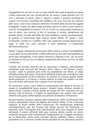 ineleggibilità (cfr. artt. 60 e 61 del t.u.) sono stabilite allo scopo di garantire la eguale
e libera espressione del voto, tutelata dall’art. 48 comma 1 primo periodo Cost. (“Il
voto è personale ed eguale, libero e segreto”), rispetto a qualsiasi possibilità di
captatio benevolentiae esercitabile dal candidato o di metus potestatis nei confronti
dello stesso e che la loro violazione determina l’invalidità della elezione del soggetto
ineleggibile, il quale non abbia tempestivamente rimosso la relativa causa; mentre le
cause di “incompatibilità di interessi” (cfr. art. 63 del t.u.), quale quella contestata nel
caso di specie, sono previste al fine di assicurare il corretto adempimento del
mandato elettivo da parte dell’eletto alla carica pubblica e, quindi, prevalentemente,
di garantire la realizzazione degli interessi tutelati dall’art. 97 comma 1 della
Costituzione, secondo cui “i pubblici uffici sono organizzati secondo disposizioni di
legge, in modo che siano assicurati il buon andamento e l’imparzialità
dell’amministrazione».
Quindi, a leggere attentamente questo passo della sentenza, semmai l’incandidabilità,
a causa della sua non rimovibilità, sarebbe differente non solo dall’incompatibilità ma
anche dalla ineleggibilità, il che sembra rimarcare la Suprema Corte, per ciò stesso
avvalorando la mia tesi circa la difficile compatibilità dell’istituto con l’art. 65 della
Costituzione.
Venendo alla seconda obiezione che ha attraversato il dibattito, particolarmente
sottolineata negli interventi del Senatore Della Vedova e del Senatore Casson,
secondo i quali le questioni poste nelle mie pregiudiziali non ebbero, al tempo
dell'approvazione della legge, alcun tipo di diffusione perché tutti concordarono sulla
piena costituzionalità del provvedimento, mi permetto di avanzare qualche dubbio
perchè perplessità ve ne furono e vennero espresse in tempi non sospetti e da fonti
non certo inclini, nella attuale fase, a sposare le tesi del relatore.
Per cominciare i primi a porre dubbi di costituzionalità sulla delega al Governo in
materia di incandidabilità furono proprio i Senatori Sanna, all'epoca membro di
questa Giunta, Ceccanti e D'Alia, quando nel Giugno del 2011 sostennero che non
toccasse certo al Governo il compito di regolamentare una materia come quella
elettorale sulla quale sarebbe deputato ad esprimersi direttamente il Parlamento.
Successivamente, nel parere espresso dalla Commissione Affari Costituzionali della
Camera, puntualmente riferito nel dibattito dal Senatore Malan, fu ben evidenziata
l'opinione di alcuni membri della Commissione che manifestavano perplessità
sull'interpretazione data dal Governo alla delega ricevuta dal Parlamento, in
particolare sulla "l'incongruità della individuazione della terza categoria di delitti,
utilizzando il criterio dell'entità della pena massima edittale anziché un criterio
sostanziale dal quale risulti evidentemente l'inopportunità che il soggetto condannato
per un determinato delitto possa esercitare funzioni pubbliche elettive: secondo
quest'ultima tesi, il Governo avrebbe dovuto procedere ad una elencazione tassativa
 