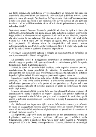 dei delitti ostativi alla candidabilità ovvero individuare un parametro dal quale sia
desumibile l'incompatibilità con l'esercizio delle funzioni pubbliche elettive, come
potrebbe essere ad esempio l'applicazione dell' aggravante relativa all'aver commesso
il fatto con abuso dei poteri o con violazione dei doveri inerenti ad una pubblica
funzione o ad un pubblico servizio, di cui all'articolo 61, primo comma, numero 9,
del codice penale".
Soprattutto devo al Senatore Casson la possibilità di citare in replica la fonte più
autorevole ed indipendente che, prima ancora della definitiva entrata in vigore della
legge, sollevò in diverse occasioni argomentazioni simili, se non identiche, a quelle
che attraversano la mia relazione. Mi riferisco al dossier del Servizio studi della
Camera n. 513 del 6 luglio 2001 sul progetto di legge n. 4434, nel quale emergono
forti perplessità di sistema circa la compatibilità del nuovo istituto
dell’incandidabilità con l’art. 65 della Costituzione. Non è il relatore che parla, ma
gli Uffici della Camera in posizioni di assoluta imparzialità:
“ Occorre, in via preliminare, definire il concetto di incandidabilità, in particolare in
confronto con quello affine di ineleggibilità.
Le cosiddette cause di ineleggibilità comportano un impedimento giuridico a
divenire soggetto passivo del rapporto elettorale e costituiscono quindi fattispecie
limitative del diritto di elettorato passivo.
Mentre le cause di incandidabilità incidono sulla capacità elettorale passiva,
condizionando la stessa possibilità del cittadino di candidarsi, le cause di
ineleggibilità non escludono (anzi presuppongono) la capacità elettorale del cittadino
impedendogli tuttavia di divenire soggetto passivo del rapporto elettorale.
La ratio prevalente delle norme sulle ineleggibilità è quella di impedire che alcuni
candidati, in virtù della carica ricoperta o dell’attività esercitata al momento
dell’elezione, possano godere nella pratica di una posizione privilegiata nel corso
della campagna elettorale ed esercitare pressioni in grado di condizionare la libera
scelta degli elettori.
Le cause di incandidabilità, previste dalla sola disciplina delle elezioni regionali ed
amministrative, hanno l’obiettivo di vietare l’accesso alle cariche pubbliche di
soggetti condannati in via definitiva per gravi reati – compresi, in particolare, quelli
contro la pubblica amministrazione – o sottoposti a misure di prevenzione divenute
definitive.
Da ciò discende una importante differenza tra i due istituti: mentre generalmente
le cause di ineleggibilità possono essere rimosse entro un termine predefinito, le
cause di incandidabilità precludono definitivamente la possibilità di esercitare il
diritto di elettorato passivo. ”.
Ma soprattutto. Dopo aver citato due previsioni di non candidabilità a livello di
legislazione ordinaria (mancata residenza all’estero per candidarsi nella
Circoscrizione estero e questione delle “quote rosa” nelle elezioni al Parlamento
europeo del 2004 e del 2009), viene specificato: “Tuttavia, alla base di entrambi gli
 