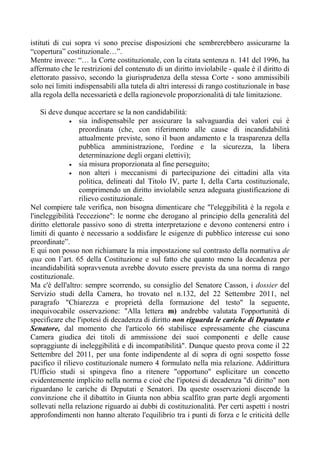 istituti di cui sopra vi sono precise disposizioni che sembrerebbero assicurarne la
“copertura” costituzionale…”.
Mentre invece: “… la Corte costituzionale, con la citata sentenza n. 141 del 1996, ha
affermato che le restrizioni del contenuto di un diritto inviolabile - quale è il diritto di
elettorato passivo, secondo la giurisprudenza della stessa Corte - sono ammissibili
solo nei limiti indispensabili alla tutela di altri interessi di rango costituzionale in base
alla regola della necessarietà e della ragionevole proporzionalità di tale limitazione.
Si deve dunque accertare se la non candidabilità:
• sia indispensabile per assicurare la salvaguardia dei valori cui è
preordinata (che, con riferimento alle cause di incandidabilità
attualmente previste, sono il buon andamento e la trasparenza della
pubblica amministrazione, l'ordine e la sicurezza, la libera
determinazione degli organi elettivi);
• sia misura proporzionata al fine perseguito;
• non alteri i meccanismi di partecipazione dei cittadini alla vita
politica, delineati dal Titolo IV, parte I, della Carta costituzionale,
comprimendo un diritto inviolabile senza adeguata giustificazione di
rilievo costituzionale.
Nel compiere tale verifica, non bisogna dimenticare che "l'eleggibilità è la regola e
l'ineleggibilità l'eccezione": le norme che derogano al principio della generalità del
diritto elettorale passivo sono di stretta interpretazione e devono contenersi entro i
limiti di quanto è necessario a soddisfare le esigenze di pubblico interesse cui sono
preordinate”.
E qui non posso non richiamare la mia impostazione sul contrasto della normativa de
qua con l’art. 65 della Costituzione e sul fatto che quanto meno la decadenza per
incandidabilità sopravvenuta avrebbe dovuto essere prevista da una norma di rango
costituzionale.
Ma c'è dell'altro: sempre scorrendo, su consiglio del Senatore Casson, i dossier del
Servizio studi della Camera, ho trovato nel n.132, del 22 Settembre 2011, nel
paragrafo "Chiarezza e proprietà della formazione del testo" la seguente,
inequivocabile osservazione: "Alla lettera m) andrebbe valutata l'opportunità di
specificare che l'ipotesi di decadenza di diritto non riguarda le cariche di Deputato e
Senatore, dal momento che l'articolo 66 stabilisce espressamente che ciascuna
Camera giudica dei titoli di ammissione dei suoi componenti e delle cause
sopraggiunte di ineleggibilità e di incompatibilità". Dunque questo prova come il 22
Settembre del 2011, per una fonte indipendente al di sopra di ogni sospetto fosse
pacifico il rilievo costituzionale numero 4 formulato nella mia relazione. Addirittura
l'Ufficio studi si spingeva fino a ritenere "opportuno" esplicitare un concetto
evidentemente implicito nella norma e cioè che l'ipotesi di decadenza "di diritto" non
riguardano le cariche di Deputati e Senatori. Da queste osservazioni discende la
convinzione che il dibattito in Giunta non abbia scalfito gran parte degli argomenti
sollevati nella relazione riguardo ai dubbi di costituzionalità. Per certi aspetti i nostri
approfondimenti non hanno alterato l'equilibrio tra i punti di forza e le criticità delle
 