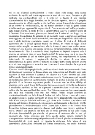 tesi su cui affermati costituzionalisti si erano sfidati sulla stampa nelle scorse
settimane. La qualità del nostro argomentare è stata di certo meno frettolosa e più
meditata, ma quell'equilibrio non si è rotto ne' in favore di una pacifica
costituzionalità della legge Severino, ne' in direzione opposta. Tuttavia è proprio
quando sussiste un siffatto equilibrio che è difficile parlare di manifesta infondatezza
di un dubbio di costituzionalità, ne' mi hanno convinto le tesi di quanti hanno
sottolineato il pur apprezzabile argomento del "momento storico" dell'approvazione
della legge Severino. In modo diverso il Senatore Della Vedova, il Senatore Crimi ed
il Senatore Giarrusso hanno giustamente rivendicato il valore di una legge che ha
interpretato le aspettative dei cittadini in un momento in cui la corruzione sembrava
aver raggiunto nel Paese livelli inaccettabili, non tanto per la specificità di alcuni casi
emersi dalle inchieste giudiziarie, quanto per il clima di crisi e di difficoltà
economica che a quegli episodi faceva da sfondo. In effetti la legge aveva
caratteristiche semplici da comunicare, che in fondo si esaurivano in due parole:
"liste pulite". Ma è questa una ragione sufficiente per ignorarne taluni, isolati dubbi di
incostituzionalità? Non è in fondo lo stesso legislatore ad imporci in questa sede il
compito di valutarne caso per caso l'applicabilità? In questa sede non è in gioco la
personale coerenza di chi ha votato quelle norme, ma semplicemente il dovere
istituzionale di valutare il ragionevole dubbio che alcune di esse siano
incostituzionali. E questo dubbio è rimasto in campo: potrà essere travolto, questa
sera, da una maggioranza numerica ma certo non è stato dissolto da argomenti
tecnico-giuridici dirimenti.
Veniamo ora all'ultima pregiudiziale, quella relativa al rinvio interpretativo alla Corte
di Giustizia di Lussemburgo. Intanto rilevo una nota curiosa: nel dibattito sono stato
accusato di aver smentito i contenuti del ricorso alla Corte europea dei diritti
dell'uomo del Senatore Berlusconi, sottolineando come la Giunta possegga i requisiti
di indipendenza per poter legittimamente rivolgersi da giudice a giudice alla Corte di
giustizia. È un bizzarro argomento, perché il relatore non ha alcun obbligo di
coerenza con le tesi di difesa del Senatore Berlusconi, proprio perchè la sua funzione
è più simile a quella di un Pm - mi si perdoni la semplificazione - e di certo non ha
nulla a che fare con quella dell'avvocato. Tra l'altro nessuno sembra essersi accorto
che nella mia relazione sono stati non ritenuti fondati cinque questioni di
costituzionalità sollevate dalla difesa di Berlusconi. Infine fatico a comprendere come
un giudice europeo, avendo sul tavolo un nostro rinvio pregiudiziale e una sentenza
della Corte europea dei diritti dell'uomo, già citata nella relazione e poi ripresa nel
dibattito dal Senatore Caliendo, che si pronuncia esplicitamente in favore del profilo
giurisdizionale e dell'indipendenza delle Giunte della Camera e del Senato della
Repubblica italiana, come potrebbe, dicevo, quel giudice non ritenere legittimo il
rinvio. Quanto alle obiezioni sul fatto che il rinvio potrebbe se non altro essere
dichiarato inammissibile per materia, mi permetto di osservare che in tutti gli
interventi che hanno sostenuto con forza questa ipotesi sembra mancare la
consapevolezza che la costante giurisprudenza della Corte di giustizia attesta non solo
l'ammissibilità dei rinvii aventi per oggetto la violazione della lettera di una
determinata disposizione derivante dal diritto comunitario, ma anche eventuali
 