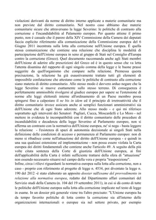 violazioni derivanti da norme di diritto interno applicate a materie comunitarie ma
non previste dal diritto comunitario. Nel nostro caso abbiamo due materie
comunitarie sicure che attraversano la legge Severino: le politiche di contrasto alla
corruzione e l'incandidabilità al Palamento europeo. Per quanto attiene il primo
punto, non è casuale che il parere della XIV Commissione della Camera dei deputati
faccia esplicito riferimento alla comunicazione della Commissione europea del 6
Giugno 2011 incentrata sulla lotta alla corruzione nell'Unione europea. È quella
stessa comunicazione che contiene una relazione che disciplina le modalità di
partecipazione dell'Unione europea in seno al gruppo di Stati nel Consiglio d'Europa
contro la corruzione (Greco). Quel documento raccomanda anche agli Stati membri
dell'Unione di aderire alle prescrizioni del Greco ed è in questo senso che va letta
l'attenta disamina del rapporto di ogni singolo comma della legge e le buone prassi
suggerite da quell'organismo che compare nella relazione. Premessa questa
precisazione, la relazione ha già esaustivamente trattato tutti gli elementi di
impossibile confutazione che attestano come le politiche di contrasto alla corruzione
siano materia di diritto comunitario. Allo stesso modo è davvero arduo negare che la
legge Severino si muove esattamente sullo stesso terreno. Di conseguenza è
perfettamente ammissibile rivolgersi al giudice europeo per sapere se l'estensione di
norme alle leggi elettorali interne all'ordinamento di un Paese membro possa
spingersi fino a calpestare il ne bis in idem ed il principio di irretroattività che il
diritto comunitario invece assicura anche ai semplici funzionari amministrativi sia
dell'Unione che di ogni Stato aderente. Allo stesso modo - e qui mi riferisco
soprattutto agli interventi dei Senatori Pagliari, Cucca, Moscardelli e Lo Moro - nel
mettere in evidenza le incompatibilità con il diritto comunitario delle procedure di
incandidabilità e decadenza della legge Severino al Parlamento europeo, non si
afferma un contrasto con la normativa dell'Unione europea, ne' si nega - basta leggere
la relazione - l'esistenza di spazi di autonomia decisionale ai singoli Stati nella
definizione delle condizioni di accesso e permanenza al Parlamento europeo: non di
meno si ribadisce come nell'attuazione del diritto dell'Unione europea - e quindi in
una sua qualsiasi estensione ed implementazione - non possa essere violata la Carta
europea dei diritti fondamentali che contiene anche l'articolo 49. A seguito della più
volte citata sentenza della Corte di giustizia dell'Unione europea, ai fini
dell'applicabilità della Carta è infatti sufficiente trattarsi della sfera di "attuazione"
non essendo necessario situarsi nel campo della vera e propria "trasposizione".
Infine, circa i rilievi riguardanti la normativa europea sulla lotta alla corruzione, non a
caso - proprio con riferimento al progetto di legge n. 4534, poi diventato la legge n.
190 del 2012 -è stato elaborato un apposito dossier sull'esame del provvedimento in
relazione alla normativa europea, redatto dal Dipartimento affari comunitari del
Servizio studi della Camera (n. 104 del 19 settembre 2011), in cui si dà conto di tutte
le politiche dell'Unione europea sulla lotta alla corruzione implicate nel testo di legge
in esame. In un dossier più generale viene tra l'altro precisato: "L'Unione europea ha
da tempo favorito politiche di lotta contro la corruzione sia all'interno delle
organizzazioni internazionali o europee sia nel settore privato, per esempio
 