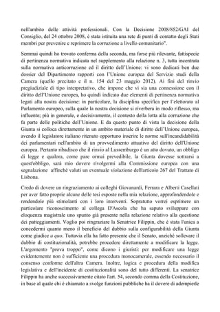nell'ambito delle attività professionali. Con la Decisione 2008/852/GAI del
Consiglio, del 24 ottobre 2008, è stata istituita una rete di punti di contatto degli Stati
membri per prevenire e reprimere la corruzione a livello comunitario".
Semmai quindi ho trovato conferma della seconda, ma forse più rilevante, fattispecie
di pertinenza normativa indicata nel supplemento alla relazione n. 3, tutta incentrata
sulla normativa anticorruzione ed il diritto dell’Unione: vi sono dedicati ben due
dossier del Dipartimento rapporti con l’Unione europea del Servizio studi della
Camera (quello precitato e il n. 154 del 23 maggio 2012). Ai fini del rinvio
pregiudiziale di tipo interpretativo, che impone che vi sia una connessione con il
diritto dell’Unione europea, ho quindi indicato due elementi di pertinenza normativa
legati alla nostra decisione: in particolare, la disciplina specifica per l’elettorato al
Parlamento europeo, sulla quale la nostra decisione si riverbera in modo riflesso, ma
influente; più in generale, e decisivamente, il contesto della lotta alla corruzione che
fa parte delle politiche dell’Unione. E da questo punto di vista la decisione della
Giunta si colloca direttamente in un ambito materiale di diritto dell’Unione europea,
avendo il legislatore italiano ritenuto opportuno inserire le norme sull'incandidabilità
dei parlamentari nell'ambito di un provvedimento attuativo del diritto dell'Unione
europea. Pertanto ribadisco che il rinvio al Lussemburgo è un atto dovuto, un obbligo
di legge e qualora, come pare ormai prevedibile, la Giunta dovesse sottrarsi a
quest'obbligo, sarà mio dovere rivolgermi alla Commissione europea con una
segnalazione affinché valuti un eventuale violazione dell'articolo 267 del Trattato di
Lisbona.
Credo di dovere un ringraziamento ai colleghi Giovanardi, Ferrara e Alberti Casellati
per aver fatto proprie alcune delle tesi esposte nella mia relazione, approfondendole e
rendendole più stimolanti con i loro interventi. Sopratutto vorrei esprimere un
particolare riconoscimento al collega D'Ascola che ha saputo sviluppare con
eloquenza magistrale uno spunto già presente nella relazione relativo alla questione
dei patteggiamenti. Voglio poi ringraziare la Senatrice Filippin, che è stata l'unica a
concedermi quanto meno il beneficio del dubbio sulla configurabilità della Giunta
come giudice a quo. Tuttavia ella ha fatto presente che il Senato, anziché sollevare il
dubbio di costituzionalità, potrebbe procedere direttamente a modificare la legge.
L'argomento "prova troppo", come dicono i giuristi: per modificare una legge
evidentemente non è sufficiente una procedura monocamerale, essendo necessario il
consenso conforme dell'altra Camera. Inoltre, logica e procedura della modifica
legislativa e dell'incidente di costituzionalità sono del tutto differenti. La senatrice
Filippin ha anche successivamente citato l'art. 54, secondo comma della Costituzione,
in base al quale chi è chiamato a svolge funzioni pubbliche ha il dovere di adempierle
 