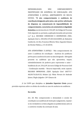 IMPOSSIBILIDADE. NÃO COMPARECIMENTO
INJUSTIFICADO EM AUDIÊNCIA DE CONCILIAÇÃO. ATO
ATENTATÓRIO À JUSTIÇA. ARBITRAMENTO DE MULTA
DEVIDO. "O não comparecimento à audiência de
conciliação designada pelo juízo, sem prévia solicitação
de dispensa ou comunicação de impossibilidade de
comparecimento, caracteriza ato atentatório à dignidade
da justiça,nostermosdo art. 334, §8º, do Código de Processo
Civil, impondo-se, portanto,aaplicação damulta nele prevista
[...]" ((...). RECURSO CONHECIDO E DESPROVIDO. (TJSC,
Apelação Cível n. 0016961-07.2013.8.24.0005, de Balneário
Camboriú, rel. Des. Francisco Oliveira Neto, Segunda Câmara
de Direito Público, j. 15-10-2019)
ATO ATENTATÓRIO À JUSTIÇA - Não comparecimento do
autor à audiência de conciliação - Ausência de justificava
prévia paraaausência do autorna data designada - Advogado
presente na audiência que não apresentou, sequer,
substabelecimento de poderes para representar o autor -
Incidência do art. 334, § 8º, do novo Código de Processo Civil
- Condenação mantida - Recurso improvido, neste aspecto.
RECURSO IMPROVIDO. (TJSP; Apelação Cível 1007717-
48.2017.8.26.0132; Relator (a): Plinio Novaes de Andrade
Júnior; Órgão Julgador: 24ª Câmara de
A Lei 9.099 que disciplina os Juizados Especiais Cíveis possui
previsão expressa sobre os efeitos da revelia no caso de ausência em audiência:
Da revelia
Art. 20. Não comparecendo o demandado à sessão de
conciliação ouàaudiência de instrução e julgamento, reputar-
se-ão verdadeiros os fatos alegados no pedido inicial, salvo se
o contrário resultar da convicção do Juiz.
 