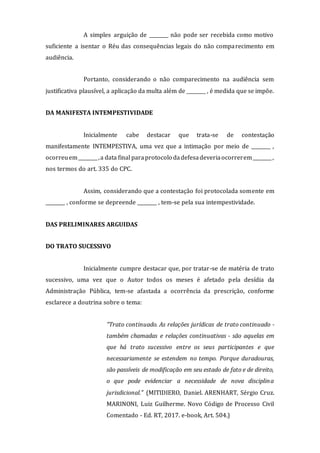 A simples arguição de ________ não pode ser recebida como motivo
suficiente a isentar o Réu das consequências legais do não comparecimento em
audiência.
Portanto, considerando o não comparecimento na audiência sem
justificativa plausível, a aplicação da multa além de ________ , é medida que se impõe.
DA MANIFESTA INTEMPESTIVIDADE
Inicialmente cabe destacar que trata-se de contestação
manifestamente INTEMPESTIVA, uma vez que a intimação por meio de ________ ,
ocorreuem________,a data final paraprotocolo dadefesadeveriaocorrerem________,
nos termos do art. 335 do CPC.
Assim, considerando que a contestação foi protocolada somente em
________ , conforme se depreende ________ , tem-se pela sua intempestividade.
DAS PRELIMINARES ARGUIDAS
DO TRATO SUCESSIVO
Inicialmente cumpre destacar que, por tratar-se de matéria de trato
sucessivo, uma vez que o Autor todos os meses é afetado pela desídia da
Administração Pública, tem-se afastada a ocorrência da prescrição, conforme
esclarece a doutrina sobre o tema:
"Trato continuado. As relações jurídicas de trato continuado -
também chamadas e relações continuativas - são aquelas em
que há trato sucessivo entre os seus participantes e que
necessariamente se estendem no tempo. Porque duradouras,
são passíveis de modificação em seu estado de fato e de direito,
o que pode evidenciar a necessidade de nova disciplina
jurisdicional." (MITIDIERO, Daniel. ARENHART, Sérgio Cruz.
MARINONI, Luiz Guilherme. Novo Código de Processo Civil
Comentado - Ed. RT, 2017. e-book, Art. 504.)
 