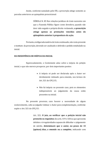 Assim, conforme sumulado pelo STJ, a prescrição atinge somente as
parcelas anteriores ao quinquênio prescricional:
SÚMULA N. 85 Nas relações jurídicas de trato sucessivo em
que a Fazenda Pública figure como devedora, quando não
tiver sido negado o próprio direito reclamado, a prescrição
atinge apenas as prestações vencidas antes do
qüinqüênio anterior à propositura da ação.
Portanto,configuradamatéria de trato continuado, não resta presente
o instituto da prescrição, devendo ser analisado e deferido o pedido entabulado na
inicial.
DA INEXISTÊNCIA DE INÉPCIA DA INICIAL
Equivocadamente, o Contestante aduz sobre a inépcia da petição
inicial, o que não merece prosperar, por dois importantes pontos:
 A inépcia só pode ser declarada após o Autor ser
devidamente intimado para emenda, nos termos do
Art. 321 do CPC/15;
 Não há inépcia no presente caso, pois os elementos
indispensáveis ao julgamento da causa estão
presentes na inicial.
No presente processo, caso houver a necessidade de algum
esclarecimento, cabe ao julgador intimar o Autor para complementação, conforme
expõe o Art. 321 do CPC/15:
Art. 321. O juiz, ao verificar que a petição inicial não
preenche os requisitos dosarts. 319 e 320ou queapresenta
defeitos e irregularidades capazes de dificultar o julgamento
de mérito, determinará que o autor, no prazo de 15
(quinze) dias, a emende ou a complete, indicando com
 