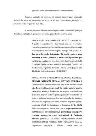 precisão o que deve ser corrigido ou completado.
Assim, a extinção do processo só poderia ocorrer após intimação
pessoal da parte para emendar no prazo de 15 dias, não cabendo extinção do
processo como requerido pelo Réu.
A intimação pessoal é requisito indispensável à validade de qualquer
decisão de extinção do processo, conforme precedentes sobre o tema:
PRELIMINAR CONTRARRECURSAL DE INÉPCIA DA INICIAL.
A parte recorrente deve discriminar em sua exordial as
cláusulas queentende abusivas,bem como quantificar o valor
incontroverso, consoante disciplina o artigo 330, §2º do CPC.
Em não havendo intimação da parte autora para
emendar a inicial, inviável a extinção do processo por
inépcia da inicial. É o caso dos autos. Preliminar rejeitada.
(...) (TJRS, Apelação 70076957331, Relator(a): Cláudio Luís
Martinewski, Vigésima Terceira Câmara Cível, Julgado em:
11/12/2018, Publicado em: 18/01/2019)
PROCESSO CIVIL E PREVIDENCIÁRIO. INÉPCIA DA INICIAL.
AUSENTE INTIMAÇÃO PESSOAL. SENTENÇA ANULADA. 1.
Ocorre que, da análise minuciosa dos autos, verifica-se que
não houve intimação pessoal da parte autora, quanto
inepcia da inicial. 2. É certo que o advogado constituído nos
autos tem amplos poderes para representar seu cliente em
juízo e, inclusive, em nome dele, ser intimado das decisões
exaradas no respectivo processo, por meio de publicações na
imprensa oficial. 3. Entretanto, o despacho de fls. 51/52
determinou apenas a intimação da parte. Argumenta-se que
se trata de atopersonalíssimo, o qual cabeapenas à parte
realizar, sendo, portanto, indelegável. 4. Sentença
anulada. (TRF-3 - AC: 00041984120174039999 SP, Relator:
DESEMBARGADOR FEDERAL TORU YAMAMOTO, Data de
Julgamento: 24/04/2017, SÉTIMA TURMA, Data de
 