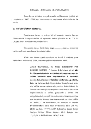 Publicação: e-DJF3 Judicial 1 DATA:03/05/2017)
Dessa forma, se julgar necessário, cabe ao Magistrado conferir ao
recorrente o PRAZO LEGAL para saneamento do requisito de admissibilidade da
inicial.
DA NÃO OCORRÊNCIA DE INÉPCIA
Considera-se inepta a petição inicial somente quando houver
objetivamente o enquadramento em algum dos incisos previstos no Art. 330 do
CPC/15, o que não ocorre no presente caso.
No presente caso, o Contestante alega ________ , o que não se mostra
motivo suficiente a configurar inépcia da inicial.
Afinal, uma breve exposição exigida na inicial é suficiente para
demonstrar o direito do Autor, conforme precedentes sobre o tema:
APELO DESPROVIDO. DO APELO INTERPOSTO POR
ROBERTO E OUTROS - Preliminar de Inépcia da Inicial: Não
há falar em inépcia da petição inicial, porquanto a parte
autora formulou seus requerimentos e delimitou
adequadamente suas pretensões, não havendo, portanto,
falar em inépcia. - (...) - Da preliminar de carência da ação:
não há falar em carência de ação em vista da inexistência de
aditivo contratual quecontemplassea substituição dos títulos
representativos da dívida, porquanto a dívida está
consubstanciada no contrato, e não, nas notas promissórias,
que no caso tão somente guarnecem o contrato, como indício
de dívida. - Da inocorrência de novação: o simples
fracionamento de cinco notas promissórias de R$ 300 MIL
(TJRS, Apelação 70078616489, Relator(a): Gelson Rolim
Stocker, Décima Sétima Câmara Cível, Julgado em:
13/12/2018, Publicado em: 24/01/2019)
 
