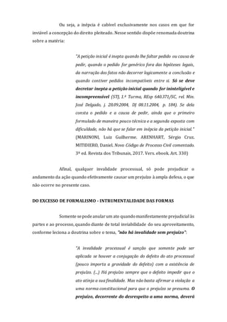 Ou seja, a inépcia é cabível exclusivamente nos casos em que for
inviável a concepção do direito pleiteado. Nesse sentido dispõe renomada doutrina
sobre a matéria:
"A petição inicial é inepta quando lhe faltar pedido ou causa de
pedir, quando o pedido for genérico fora das hipóteses legais,
da narração dos fatos não decorrer logicamente a conclusão e
quando contiver pedidos incompatíveis entre si. Só se deve
decretar inepta a petição inicial quando for ininteligível e
incompreensível (STJ, 1.ª Turma, REsp 640.371/SC, rel. Min.
José Delgado, j. 28.09.2004, DJ 08.11.2004, p. 184). Se dela
consta o pedido e a causa de pedir, ainda que o primeiro
formulado de maneira pouco técnica e a segunda exposta com
dificuldade, não há que se falar em inépcia da petição inicial."
(MARINONI, Luiz Guilherme. ARENHART, Sérgio Cruz.
MITIDIERO, Daniel. Novo Código de Processo Civil comentado.
3ª ed. Revista dos Tribunais, 2017. Vers. ebook. Art. 330)
Afinal, qualquer invalidade processual, só pode prejudicar o
andamento da ação quando efetivamente causar um prejuízo à ampla defesa, o que
não ocorre no presente caso.
DO EXCESSO DE FORMALISMO - INTRUMENTALIDADE DAS FORMAS
Somente sepodeanularum ato quando manifestamente prejudicial às
partes e ao processo, quando diante de total inviabilidade do seu aproveitamento,
conforme leciona a doutrina sobre o tema, "não há invalidade sem prejuízo":
"A invalidade processual é sanção que somente pode ser
aplicada se houver a conjugação do defeito do ato processual
(pouco importa a gravidade do defeito) com a existência de
prejuízo. (...) Há prejuízo sempre que o defeito impedir que o
ato atinja a sua finalidade. Mas não basta afirmar a violação a
uma norma constitucional para que o prejuízo se presuma. O
prejuízo, decorrente do desrespeito a uma norma, deverá
 