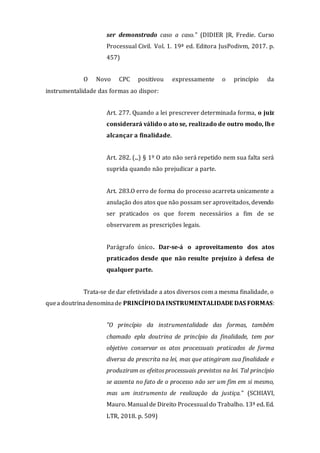 ser demonstrado caso a caso." (DIDIER JR, Fredie. Curso
Processual Civil. Vol. 1. 19ª ed. Editora JusPodivm, 2017. p.
457)
O Novo CPC positivou expressamente o princípio da
instrumentalidade das formas ao dispor:
Art. 277. Quando a lei prescrever determinada forma, o juiz
considerará válido o ato se, realizado de outro modo, lhe
alcançar a finalidade.
Art. 282. (...) § 1º O ato não será repetido nem sua falta será
suprida quando não prejudicar a parte.
Art. 283.O erro de forma do processo acarreta unicamente a
anulação dos atos que não possam ser aproveitados, devendo
ser praticados os que forem necessários a fim de se
observarem as prescrições legais.
Parágrafo único. Dar-se-á o aproveitamento dos atos
praticados desde que não resulte prejuízo à defesa de
qualquer parte.
Trata-se de dar efetividade a atos diversos com a mesma finalidade, o
quea doutrinadenominade PRINCÍPIODA INSTRUMENTALIDADE DAS FORMAS:
"O princípio da instrumentalidade das formas, também
chamado epla doutrina de princípio da finalidade, tem por
objetivo conservar os atos processuais praticados de forma
diversa da prescrita na lei, mas que atingiram sua finalidade e
produziram os efeitos processuais previstos na lei. Tal princípio
se assenta no fato de o processo não ser um fim em si mesmo,
mas um instrumento de realização da justiça." (SCHIAVI,
Mauro. Manual de Direito Processual do Trabalho. 13ª ed. Ed.
LTR, 2018. p. 509)
 