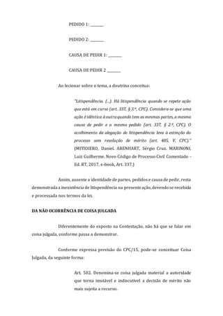 PEDIDO 1: ________
PEDIDO 2: ________
CAUSA DE PEDIR 1: ________
CAUSA DE PEDIR 2 ________
Ao lecionar sobre o tema, a doutrina conceitua:
"Litispendência. (...). Há litispendência quando se repete ação
que está em curso (art. 337, § 3.º, CPC). Considera-se que uma
ação é idêntica à outraquando tem as mesmas partes, a mesma
causa de pedir e o mesmo pedido (art. 337, § 2.º, CPC). O
acolhimento da alegação de litispendência leva à extinção do
processo sem resolução de mérito (art. 485, V, CPC)."
(MITIDIERO, Daniel. ARENHART, Sérgio Cruz. MARINONI,
Luiz Guilherme. Novo Código de Processo Civil Comentado -
Ed. RT, 2017. e-book, Art. 337.)
Assim, ausente a identidade de partes, pedidos e causa de pedir, resta
demonstradaa inexistência de litispendência na presenteação,devendo se recebida
e processada nos termos da lei.
DA NÃO OCORRÊNCIA DE COISA JULGADA
Diferentemente do exposto na Contestação, não há que se falar em
coisa julgada, conforme passa a demonstrar.
Conforme expressa previsão do CPC/15, pode-se conceituar Coisa
Julgada, da seguinte forma:
Art. 502. Denomina-se coisa julgada material a autoridade
que torna imutável e indiscutível a decisão de mérito não
mais sujeita a recurso.
 