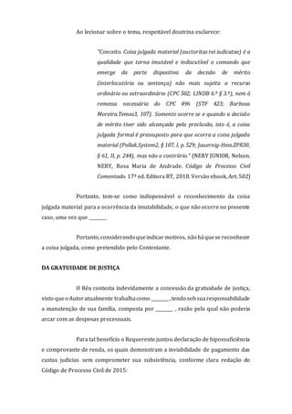 Ao lecionar sobre o tema, respeitável doutrina esclarece:
"Conceito. Coisa julgada material (auctoritas rei iudicatae) é a
qualidade que torna imutável e indiscutível o comando que
emerge da parte dispositiva da decisão de mérito
(interlocutória ou sentença) não mais sujeita a recurso
ordinário ou extraordinário (CPC 502; LINDB 6.º § 3.º), nem à
remessa necessária do CPC 496 (STF 423; Barbosa
Moreira.Temas3, 107). Somente ocorre se e quando a decisão
de mérito tiver sido alcançada pela preclusão, isto é, a coisa
julgada formal é pressuposto para que ocorra a coisa julgada
material (Pollak.System2, § 107, I, p. 529; Jauernig-Hess.ZPR30,
§ 61, II, p. 244), mas não o contrário." (NERY JUNIOR, Nelson.
NERY, Rosa Maria de Andrade. Código de Processo Civil
Comentado. 17ª ed. Editora RT, 2018. Versão ebook, Art. 502)
Portanto, tem-se como indispensável o reconhecimento da coisa
julgada material para a ocorrência da imutabilidade, o que não ocorre no presente
caso, uma vez que ________
Portanto,considerando queindicarmotivos, não háquese reconhecer
a coisa julgada, como pretendido pelo Contestante.
DA GRATUIDADE DE JUSTIÇA
O Réu contesta indevidamente a concessão da gratuidade de justiça,
visto queo Autoratualmente trabalhacomo ________, tendo sobsuaresponsabilidade
a manutenção de sua família, composta por ________ , razão pela qual não poderia
arcar com as despesas processuais.
Para tal benefício o Requerente juntou declaração de hipossuficiência
e comprovante de renda, os quais demonstram a inviabilidade de pagamento das
custas judicias sem comprometer sua subsistência, conforme clara redação do
Código de Processo Civil de 2015:
 