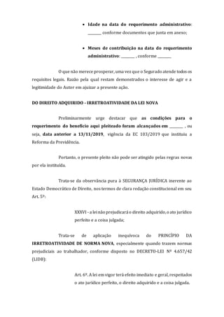  Idade na data do requerimento administrativo:
________ conforme documentos que junta em anexo;
 Meses de contribuição na data do requerimento
administrativo: ________ , conforme ________
O que não merece prosperar, uma vez que o Segurado atende todos os
requisitos legais. Razão pela qual restam demonstrados o interesse de agir e a
legitimidade do Autor em ajuizar a presente ação.
DO DIREITO ADQUIRIDO - IRRETROATIVIDADE DA LEI NOVA
Preliminarmente urge destacar que as condições para o
requerimento do benefício aqui pleiteado foram alcançados em ________ , ou
seja, data anterior a 13/11/2019, vigência da EC 103/2019 que instituiu a
Reforma da Previdência.
Portanto, o presente pleito não pode ser atingido pelas regras novas
por ela instituída.
Trata-se da observância pura à SEGURANÇA JURÍDICA inerente ao
Estado Democrático de Direito, nos termos de clara redação constitucional em seu
Art. 5º:
XXXVI - a lei não prejudicaráo direito adquirido,o ato jurídico
perfeito e a coisa julgada;
Trata-se de aplicação inequívoca do PRINCÍPIO DA
IRRETROATIVIDADE DE NORMA NOVA, especialmente quando trazem normas
prejudiciais ao trabalhador, conforme disposto no DECRETO-LEI Nº 4.657/42
(LIDB):
Art. 6º. A lei em vigor terá efeito imediato e geral, respeitados
o ato jurídico perfeito, o direito adquirido e a coisa julgada.
 