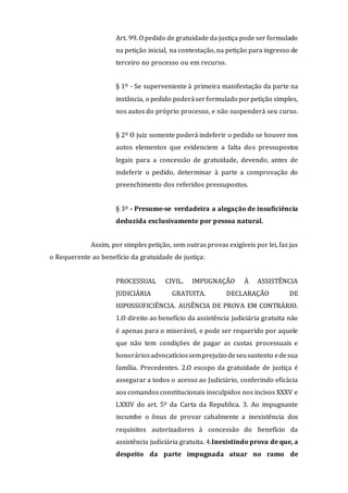 Art. 99. O pedido de gratuidade da justiça pode ser formulado
na petição inicial, na contestação, na petição para ingresso de
terceiro no processo ou em recurso.
§ 1º - Se superveniente à primeira manifestação da parte na
instância, o pedido poderáserformulado porpetição simples,
nos autos do próprio processo, e não suspenderá seu curso.
§ 2º O juiz somente poderá indeferir o pedido se houver nos
autos elementos que evidenciem a falta dos pressupostos
legais para a concessão de gratuidade, devendo, antes de
indeferir o pedido, determinar à parte a comprovação do
preenchimento dos referidos pressupostos.
§ 3º - Presume-se verdadeira a alegação de insuficiência
deduzida exclusivamente por pessoa natural.
Assim, por simples petição, sem outras provas exigíveis por lei, faz jus
o Requerente ao benefício da gratuidade de justiça:
PROCESSUAL CIVIL. IMPUGNAÇÃO À ASSISTÊNCIA
JUDICIÁRIA GRATUITA. DECLARAÇÃO DE
HIPOSSUFICIÊNCIA. AUSÊNCIA DE PROVA EM CONTRÁRIO.
1.O direito ao benefício da assistência judiciária gratuita não
é apenas para o miserável, e pode ser requerido por aquele
que não tem condições de pagar as custas processuais e
honoráriosadvocatíciossemprejuízo deseusustento edesua
família. Precedentes. 2.O escopo da gratuidade de justiça é
assegurar a todos o acesso ao Judiciário, conferindo eficácia
aos comandos constitucionais insculpidos nos incisos XXXV e
LXXIV do art. 5º da Carta da Republica. 3. Ao impugnante
incumbe o ônus de provar cabalmente a inexistência dos
requisitos autorizadores à concessão do benefício da
assistência judiciária gratuita. 4.Inexistindo prova de que, a
despeito da parte impugnada atuar no ramo de
 