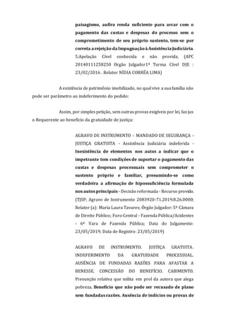 paisagismo, aufira renda suficiente para arcar com o
pagamento das custas e despesas do processo sem o
comprometimento de seu próprio sustento, tem-se por
correta a rejeição da Impugnaçãoà AssistênciaJudiciária.
5.Apelação Cível conhecida e não provida. (APC
20140111258250 Orgão Julgador1ª Turma Cível DJE :
23/02/2016 . Relator NÍDIA CORRÊA LIMA)
A existência de patrimônio imobilizado, no qual vive a sua família não
pode ser parâmetro ao indeferimento do pedido:
Assim, por simples petição, sem outras provas exigíveis por lei, faz jus
o Requerente ao benefício da gratuidade de justiça:
AGRAVO DE INSTRUMENTO - MANDADO DE SEGURANÇA -
JUSTIÇA GRATUITA - Assistência Judiciária indeferida -
Inexistência de elementos nos autos a indicar que o
impetrante tem condições de suportar o pagamento das
custas e despesas processuais sem comprometer o
sustento próprio e familiar, presumindo-se como
verdadeira a afirmação de hipossuficiência formulada
nos autos principais - Decisão reformada - Recurso provido.
(TJSP; Agravo de Instrumento 2083920-71.2019.8.26.0000;
Relator (a): Maria Laura Tavares; Órgão Julgador: 5ª Câmara
de Direito Público; Foro Central - Fazenda Pública/Acidentes
- 6ª Vara de Fazenda Pública; Data do Julgamento:
23/05/2019; Data de Registro: 23/05/2019)
AGRAVO DE INSTRUMENTO. JUSTIÇA GRATUITA.
INDEFERIMENTO DA GRATUIDADE PROCESSUAL.
AUSÊNCIA DE FUNDADAS RAZÕES PARA AFASTAR A
BENESSE. CONCESSÃO DO BENEFÍCIO. CABIMENTO.
Presunção relativa que milita em prol da autora que alega
pobreza. Benefício que não pode ser recusado de plano
sem fundadas razões. Ausência de indícios ou provas de
 