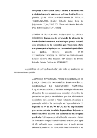 que pode a parte arcar com as custas e despesas sem
prejuízo do próprio sustento e o de sua família. Recurso
provido. (TJ-SP 22234254820178260000 SP 2223425-
48.2017.8.26.0000, Relator: Gilberto Leme, Data de
Julgamento: 17/01/2018, 35ª Câmara de Direito Privado,
Data de Publicação: 17/01/2018)
AGRAVO DE INSTRUMENTO. GRATUIDADE DA JUSTIÇA.
CONCESSÃO. Presunção de veracidade da alegação de
insuficiência de recursos, deduzida por pessoa natural,
ante a inexistência de elementos que evidenciem a falta
dos pressupostos legais para a concessão da gratuidade
da justiça. Recurso provido. (TJ-SP
22259076620178260000 SP 2225907-66.2017.8.26.0000,
Relator: Roberto Mac Cracken, 22ª Câmara de Direito
Privado, Data de Publicação: 07/12/2017)
A assistência de advogado particular não pode ser parâmetro ao
indeferimento do pedido:
AGRAVO DE INSTRUMENTO. PEDIDO DE GRATUIDADE DE
JUSTIÇA. CONCESSÃO DO BENEFÍCIO. HIPOSSUFICIÊNCIA.
COMPROVAÇÃO DA INCAPACIDADE FINANCEIRA.
REQUISITOS PRESENTES. 1. Incumbe ao Magistrado aferir os
elementos do caso concreto para conceder o benefício da
gratuidade de justiça aos cidadãos que dele efetivamente
necessitem para acessar o Poder Judiciário, observada a
presunção relativa da declaração de hipossuficiência. 2.
Segundo o § 4º do art. 99 do CPC, não há impedimento
para a concessão do benefício de gratuidade de Justiça o
fato de as partes estarem sob a assistência de advogado
particular. 3. O pagamento inicial de valor relevante, relativo
ao contrato de compra e venda objeto da demanda, não é, por
si só, suficiente para comprovar que a parte possua
remuneração elevada ou situação financeira abastada. 4. No
 