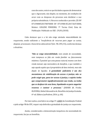 caso dosautos, extrai-se quehá dadoscapazesde demonstrar
que o Agravante, não dispõe, no momento, de condições de
arcar com as despesas do processo sem desfalcar a sua
própria subsistência. 4. Recurso conhecido e provido. (TJ-DF
07139888520178070000 DF 0713988-85.2017.8.07.0000,
Relator: GISLENE PINHEIRO, 7ª Turma Cível, Data de
Publicação: Publicado no DJE : 29/01/2018)
Cabe destacar que o a lei não exige atestada miserabilidade do
requerente, sendo suficiente a "insuficiência de recursos para pagar as custas,
despesas processuais e honorários advocatícios"(Art. 98, CPC/15), conforme destaca
a doutrina:
"Não se exige miserabilidade, nem estado de necessidade,
nem tampouco se fala em renda familiar ou faturamento
máximos. É possível que uma pessoa natural, mesmo com bom
renda mensal, seja merecedora do benefício, e que também o
seja aquela sujeito que é proprietário de bens imóveis, mas não
dispõe de liquidez. A gratuidade judiciária é um dos
mecanismos de viabilização do acesso à justiça; não se
pode exigir que, para ter acesso à justiça, o sujeito tenha
que comprometer significativamente sua renda, ou tenha
que se desfazer de seus bens, liquidando-os para angariar
recursos e custear o processo." (DIDIER JR. Fredie.
OLIVEIRA, Rafael Alexandria de. Benefício da Justiça Gratuita.
6ª ed. Editora JusPodivm, 2016. p. 60)
Por tais razões, com fulcro no artigo 5º, LXXIV da Constituição Federal
e pelo artigo 98 do CPC, requer seja deferida a gratuidade de justiça ao requerente.
Assim, considerando a demonstração inequívoca da necessidade do
requerente, faz jus ao benefício.
 