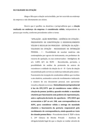 DA VALIDADE DA CITAÇÃO
Alega o Réu que a citação seria inválida, por ter ocorrido no endereço
da empresa e não diretamente aos sócios.
Ocorre que é pacífico na doutrina e jurisprudência que a citação
realizada no endereço da empresa é considerada válida, independente da
pessoa que receba, conforme precedentes sobre o tema:
"APELAÇÃO - AÇÃO MONITÓRIA - AUSÊNCIA DE CITAÇÃO -
PRESSUPOSTO DE CONSTITUIÇÃO E DESENVOLVIMENTO
VÁLIDO E REGULAR DO PROCESSO - EXTINÇÃO DA AÇÃO -
VALIDADE DA CITAÇÃO - NECESSIDADE DE INTIMAÇÃO
PESSOAL - I - Possibilidade de suscitar matérias não
contempladas por agravo de instrumento, em preliminar de
recurso de apelação, ou nas contrarrazões - Inteligência do
art. 1.009, §1º, do NCPC - Reconhecida, portanto, a
possibilidade de análise da pretensão da autora de
reconhecer a validade da citação da ré - II - Carta de citação
encaminhada pelo correio ao endereço indicado pela autora -
Funcionário da recepção do condomínio edilício que recebeu
o ato citatório, assinando o aviso de recebimento e indicando
o número de seu documento pessoal, sem apresentar
ressalva,objeção ourecusa - Entendimento jurisprudencial
à luz do CPC/1973 que já considerava como válida a
citação da pessoa jurídica, quando recebido o mandado
citatório por funcionário sem poderes de representação,
ante a aplicação da teoria da aparência - CPC/2015 que
acrescentou o §4º ao art. 248, sem correspondência no
ACPC, para considerar válida a entrega do mandado
citatório a funcionário da portaria responsável pelo
recebimento de correspondência, ainda quando se trate
de citando pessoa física - Precedentes deste E. TJSP e desta
C. 24ª Câmara de Direito Privado - Ausência de
obrigatoriedade legal de que a citação se realize através de
 