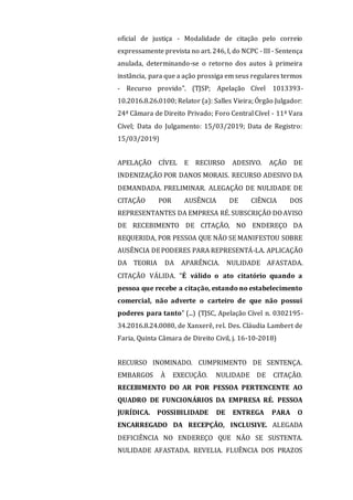 oficial de justiça - Modalidade de citação pelo correio
expressamente prevista no art. 246, I, do NCPC - III - Sentença
anulada, determinando-se o retorno dos autos à primeira
instância, para que a ação prossiga em seus regulares termos
- Recurso provido". (TJSP; Apelação Cível 1013393-
10.2016.8.26.0100; Relator (a): Salles Vieira; Órgão Julgador:
24ª Câmara de Direito Privado; Foro Central Cível - 11ª Vara
Cível; Data do Julgamento: 15/03/2019; Data de Registro:
15/03/2019)
APELAÇÃO CÍVEL E RECURSO ADESIVO. AÇÃO DE
INDENIZAÇÃO POR DANOS MORAIS. RECURSO ADESIVO DA
DEMANDADA. PRELIMINAR. ALEGAÇÃO DE NULIDADE DE
CITAÇÃO POR AUSÊNCIA DE CIÊNCIA DOS
REPRESENTANTES DA EMPRESA RÉ. SUBSCRIÇÃO DO AVISO
DE RECEBIMENTO DE CITAÇÃO, NO ENDEREÇO DA
REQUERIDA, POR PESSOA QUE NÃO SE MANIFESTOU SOBRE
AUSÊNCIA DEPODERES PARA REPRESENTÁ-LA. APLICAÇÃO
DA TEORIA DA APARÊNCIA. NULIDADE AFASTADA.
CITAÇÃO VÁLIDA. "É válido o ato citatório quando a
pessoa que recebe a citação, estando no estabelecimento
comercial, não adverte o carteiro de que não possui
poderes para tanto" (...) (TJSC, Apelação Cível n. 0302195-
34.2016.8.24.0080, de Xanxerê, rel. Des. Cláudia Lambert de
Faria, Quinta Câmara de Direito Civil, j. 16-10-2018)
RECURSO INOMINADO. CUMPRIMENTO DE SENTENÇA.
EMBARGOS À EXECUÇÃO. NULIDADE DE CITAÇÃO.
RECEBIMENTO DO AR POR PESSOA PERTENCENTE AO
QUADRO DE FUNCIONÁRIOS DA EMPRESA RÉ. PESSOA
JURÍDICA. POSSIBILIDADE DE ENTREGA PARA O
ENCARREGADO DA RECEPÇÃO, INCLUSIVE. ALEGADA
DEFICIÊNCIA NO ENDEREÇO QUE NÃO SE SUSTENTA.
NULIDADE AFASTADA. REVELIA. FLUÊNCIA DOS PRAZOS
 