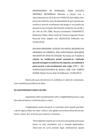 INDEPENDENTE DE INTIMAÇÃO. COISA JULGADA.
SENTENÇA REFORMADA. Efetuada a citação com a
observânciado art.18, II, da Leinº 9099/95,elaé válida, salvo
prova em contrário, ônus da demandada, de que a pessoa que
recebeu o aviso de recebimento não integra o seu quadro de
pessoal ou sua recepção. Em havendo revelia do réu, incide o
art. 346 do CPC (TJRS, Recurso Inominado 71006999577,
Relator(a): Elaine Maria Canto da Fonseca, Segunda Turma
Recursal Cível, Julgado em: 18/04/2018, Publicado em:
23/04/2018)
RECURSO ORDINÁRIO. CITAÇÃO VIA POSTAL RECEBIDA NO
ENDEREÇO DA EMPRESA. NÃO CONFIGURADA QUALQUER
NULIDADE OU VÍCIO DE CITAÇÃO. Na Justiça do Trabalho a
citação ou notificação postal presume-se realizada
quando entregue no endereço da empresa, incumbindo à
parte provar o não recebimento sem culpa. (TRT-1 - RO:
01000165620165010063 RJ, Relator: JOSÉ LUIS CAMPOS
XAVIER, Sétima Turma, Data de Publicação: 15/08/2017)
Razão pela qual, não devem ser acolhidas as razões de contestação,
com a imediata procedência da Ação.
DA LEGITIMIDADE PASSIVA DO RÉU
Argumenta o Réu exaustivamente sobre a ilegitimidade passiva, o que
não pode prosperar, conforme passa a expor.
A legitimidade passiva da parte se concretiza sobre aquele que tinha
o dever legal ou fático de evitar o dano e, não agindo ou em decorrência de seu ato,
houve o dano, de e na forma que esclarece a doutrina:
"Parte legítima é aquela que se encontraem posição processual
(autor ou réu) coincidente com a situação legitimadora,
'decorrente de certa previsão legal, relativamente àquela
 