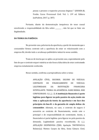 pessoa e perante o respectivo processo litigioso'." (DIDIER JR,
Fredie. Curso Processual Civil. Vol. 1. 19ª ed. Editora
JusPodivm, 2017. p. 387)
Portanto, diante da demonstração inequívoca do nexo causal
envolvendo a responsabilidade do Réu sobre ________ , não há que se falar em
ilegitimidade.
DA TEORIA DA PARÊNCIA
No presente caso, pela teoria da aparência, a partir do momento que o
consumidor firmou contrato sob a aparência de estar se relacionando com a
empresa Ré, devido todo o arcabouço publicitário induzi-lo nesse sentido.
Trata-se de teoria que se aplica ao presente caso, especialmente pelo
fato de que o contrato sequer existiria se não fosse afalsa ideia de estar contratando
empresa notadamente conhecida.
Nesse sentido, confirma a jurisprudência sobre o tema:
APELAÇÃO CÍVEL. SEGUROS. SEGURO DE VEÍCULO.
CONTRATO DE FINANCIAMENTO DE VEÍCULO.
LEGITIMIDADE DA INSTITUIÇÃO FINANCEIRA
ESTIPULANTE. TEORIA DA APARÊNCIA. DANO MORAL NÃO
CONFIGURADO. 1) (...). 2) A instituição financeira é parte
legítima para figurar no polo passivo da ação, tendo em
vista a aplicação da teoria da aparência e em face dos
princípios da boa-fé e da garantia de ampla defesa do
consumidor. Ademais, no caso, o contrato de seguro é
acessório ao contrato de financiamento, sendo este o
principal e de responsabilidade do contestante. Assim, a
financiadora é parte legítima para figurar no polo passivo da
demanda. Legitimidade passiva reconhecida. 3) (...).
APELAÇÃO DESPROVIDA (TJRS, Apelação 70078994514,
Relator(a): Niwton Carpes da Silva, Sexta Câmara Cível,
 