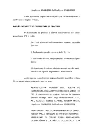 Julgado em: 19/11/2018, Publicado em: 26/11/2018)
Assim, igualmente responsável a empresa que aparentemente era a
contratada no negócio firmado.
DO NÃO CABIMENTO DO CHAMAMENTO AO PROCESSO
O chamamento ao processo é cabível exclusivamente nos casos
previstos no CPC, in verbis:
Art. 130. É admissível o chamamento ao processo, requerido
pelo réu:
I- do afiançado, na ação em que o fiador for réu;
II-dos demais fiadores,naação propostacontraum oualguns
deles;
III- dos demais devedores solidários, quando o credor exigir
de um ou de alguns o pagamento da dívida comum.
Assim, ausente enquadramento ao previsto em lei, indevido o pedido.
Nesse sentido são os precedentes sobre o tema:
ADMINISTRATIVO. PROCESSO CIVIL. AGRAVO DE
INSTRUMENTO. CHAMAMENTO AO PROCESSO. ARTIGO 130
CPC. O chamamento ao processo limita-se às hipóteses
previstas no artigo 130 do Código de Processo Civil. (TRF-4,
AG , Relator(a): ROGERIO FAVRETO, TERCEIRA TURMA,
Julgado em: 28/01/2020, Publicado em: 30/01/2020)
PROCESSO CIVIL - AGRAVO DE INSTRUMENTO - AÇÃO CIVIL
PÚBLICA PARA A APURAÇÃO DE ATO DE IMPROBIDADE -
RECEBIMENTO DA PETIÇÃO INICIAL: REGULARIDADE.
LITISPENDÊNCIA E CONTINÊNCIA: INOCORRÊNCIA - ATO
 