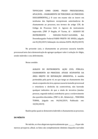 TIPIFICADO COMO CRIME: PRAZO PRESCRICIONAL
APLICÁVEL - CHAMAMENTO DE TERCEIROS AO PROCESSO:
DESCABIMENTO.(...) O caso em exame não se insere em
nenhuma das hipóteses excepcionais autorizadoras do
chamamento ao processo, nos termos do artigo 130, do
Código de Processo Civil. 6- Agravo de instrumento
improvido. (TRF 3ª Região, 6ª Turma, AI - AGRAVO DE
INSTRUMENTO - 5004282-78.2017.4.03.0000, Rel.
Desembargador Federal FABIO PRIETO DE SOUZA, julgado
em 01/03/2019, Intimação via sistema DATA: 08/03/2019)
No presente caso, o chamamento ao processo causaria tumulto
processual sem clara demonstração de agregar qualquer valor à solução do litígio,
sendo indevido o seu deferimento.
Nesse sentido:
AGRAVO DE INSTRUMENTO. AÇÃO CIVIL PÚBLICA.
CHAMAMENTO AO PROCESSO. ATUAIS OCUPANTES DA
ÁREA OBJETO DE REPARAÇÃO AMBIENTAL. A medida
pretendida pela parte ré, no que tange ao chamamento dos
atuais ocupantesda área,apenascausaria tumulto processual
e retardaria o desfecho da controvérsia, não havendo
qualquer indicativo de que a vinda de terceiros (muitas
pessoas, segundo indica) contribuiria para o esclarecimento
das questões discutidas. (TRF-4, AG , Relator(a): , TERCEIRA
TURMA, Julgado em: 04/04/2019, Publicado em:
10/04/2019)
Razõespelas quaisse demonstraindevido o chamamento ao processo.
DO MÉRITO
No mérito, os réus alegaram equivocadamente que ________ . O que não
merece prosperar, afinal, os fatos são completamente distintos daqueles narrados
 