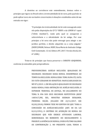 A doutrina ao corroborar este entendimento, destaca sobre o
princípio que vigora no Brasil sobre a irretroatividade da lei nova, pela qual não se
pode aplicar novo ato normativo concernentes à situações constituídas antes de sua
entrada em vigor:
"O princípio da irretroatividade da lei está consagrado entre
nós pelas disposições da CF 5.º XXXVI e da LINDB 6.º caput
("efeito imediato"), razão pela qual se asseguram a
sobrevivência e a ultratividade da lei antiga. Por esse
princípio a lei nova não pode retroagir para atingir o ato
jurídico perfeito, o direito adquirido ou a coisa julgada."
(NERY JUNIOR, Nelson. NERY, RosaMaria de Andrade.Código
Civil Comentado. 12 ed. Editora RT, 2017. Versão ebook, Art.
6º LINB.)
Trata-se de princípio que busca preservar o DIREITO ADQUIRIDO,
conforme já entendido pela jurisprudência:
PREVIDENCIÁRIO. AUXÍLIO RECLUSÃO. QUALIDADE DE
SEGURADO. SEGURADO BAIXA RENDA. DESEMPREGO AO
TEMPO DA RECLUSÃO. RENDA ZERO. TEMA N.896 STJ. DATA
DO FATO GERADOR DO BENEFÍCIO. INAPLICABILIDADE DA
MP 871/2019. 1. EM RELAÇÃO À QUALIDADE DE SEGURADO
BAIXA RENDA, PARA OBTENÇÃO DE AUXÍLIO RECLUSÃO, O
SUPERIOR TRIBUNAL DE JUSTIÇA, NO JULGAMENTO DO
TEMA N. 896 DOS SEUS RECURSOS REPETITIVOS (RESP
1485417/MS, REL. MINISTRO HERMAN BENJAMIN,
PRIMEIRA SEÇÃO, JULGADO EM 22/11/2017, DJE
02/02/2018), FIRMOU TESE NO SENTIDO DE QUE "PARA A
CONCESSÃO DE AUXÍLIO-RECLUSÃO (ART. 80 DA LEI
8.213/1991), O CRITÉRIO DE AFERIÇÃO DE RENDA DO
SEGURADO QUE NÃO EXERCE ATIVIDADE LABORAL
REMUNERADA NO MOMENTO DO RECOLHIMENTO À
PRISÃO É A AUSÊNCIA DE RENDA, E NÃO O ÚLTIMO SALÁRIO
DE CONTRIBUIÇÃO 2. NO PRESENTE CASO, TENDO A
 