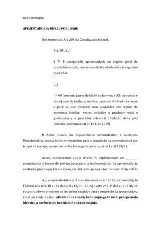 na contestação.
APOSENTADORIA RURAL POR IDADE
Nos termos do Art. 201 da Constituição federal,
Art. 201. (...)
§ 7º É assegurada aposentadoria no regime geral de
previdência social, nos termos da lei, obedecidas as seguintes
condições:
(...)
II - 60 (sessenta) anos de idade, se homem, e 55 (cinquenta e
cinco) anos de idade, se mulher, para os trabalhadores rurais
e para os que exerçam suas atividades em regime de
economia familiar, nestes incluídos o produtor rural, o
garimpeiro e o pescador artesanal. (Redação dada pela
Emenda Constitucional nº 103, de 2019)
O Autor quando do requerimento administrativo à Autarquia
Previdenciária, reunia todos os requisitos para a concessão da aposentadoria por
tempo de serviço, mesmo assim lhe foi negada, ao arrepio da Lei 8.213/91.
Assim, considerando que o direito foi implementado em ________ ,
completando o tempo de serviço necessário à implementação da aposentadoria,
conforme provas que faz em anexo, não há razão para a não concessão do benefício.
A pretensão do Autorestáfundamentadano art.201, I, da Constituição
Federal, nos arts. 48 e 143 da Lei 8.213/91 (LBPS) e arts. 2º e 3º da Lei 11.718/08,
encontrando-se presentes os requisitos exigidos para a concessão da aposentadoria
ruralporidade, a saber:atividadena condiçãodeempregado rural pelo período
idêntico à carência do benefício e a idade exigida.
 