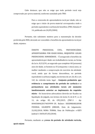 Cabe destacar, que não se exige que todo período rural seja
comprovado por prova material, conforme sumulado pelo TNU:
Para a concessão de aposentadoria rural por idade, não se
exige que o início de prova material corresponda a todo o
período equivalente à carência do benefício. (TNU, Súmula nº
14, publicada em 24/05/2004)
Portanto, não subsistem motivos para a manutenção da decisão
proferida pelo INSS, devendo ser concedido o benefício da aposentadoria rural por
idade, vejamos:
DIREITO PROCESSUAL CIVIL. PREVIDENCIÁRIO.
APOSENTADORIA POR IDADE RURAL. REQUISITOS LEGAIS
PREENCHIDOS. HONORÁRIOS. - É assegurado o benefício da
aposentadoria por idade aos trabalhadores rurais, na forma
da Lei n. 8.213/91, ao segurado que completar 60 (sessenta)
anos de idade, se homem ou 55 (cinquenta e cinco) anos, se
mulher mediante a comprovação do exercício da atividade
rural, ainda que de forma descontínua, no período
equivalente à carência exigida, nos termos do art. 26, III, e art.
142 do referido texto legal - Conjunto probatório que
evidencia o cumprimento do período de carência e a
permanência nas atividades rurais até momento
imediatamente anterior ao implemento do requisito
etário - Os honorários advocatícios deverão ser fixados na
liquidação do julgado, nos termos do inciso II, do § 4º, c.c. §
11, do artigo 85, do CPC/2015. (TRF-3 - Ap:
00405084620174039999 SP, Relator: DESEMBARGADOR
FEDERAL GILBERTO JORDAN, Data de Julgamento:
21/02/2018, NONA TURMA, Data de Publicação: e-DJF3
Judicial 1 DATA:07/03/2018)
Portanto, mediante as provas do período de atividade rurícola,
quais sejam:
 