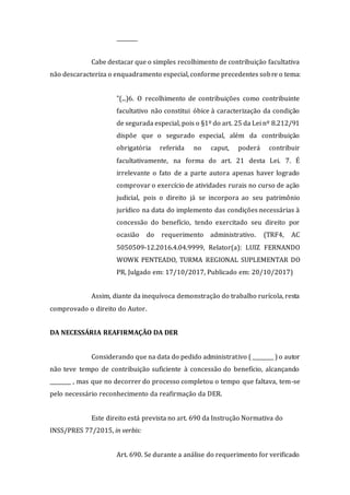 ________
Cabe destacar que o simples recolhimento de contribuição facultativa
não descaracteriza o enquadramento especial, conforme precedentes sobre o tema:
"(...)6. O recolhimento de contribuições como contribuinte
facultativo não constitui óbice à caracterização da condição
de segurada especial, pois o §1º do art. 25 da Lei nº 8.212/91
dispõe que o segurado especial, além da contribuição
obrigatória referida no caput, poderá contribuir
facultativamente, na forma do art. 21 desta Lei. 7. É
irrelevante o fato de a parte autora apenas haver logrado
comprovar o exercício de atividades rurais no curso de ação
judicial, pois o direito já se incorpora ao seu patrimônio
jurídico na data do implemento das condições necessárias à
concessão do benefício, tendo exercitado seu direito por
ocasião do requerimento administrativo. (TRF4, AC
5050509-12.2016.4.04.9999, Relator(a): LUIZ FERNANDO
WOWK PENTEADO, TURMA REGIONAL SUPLEMENTAR DO
PR, Julgado em: 17/10/2017, Publicado em: 20/10/2017)
Assim, diante da inequívoca demonstração do trabalho rurícola, resta
comprovado o direito do Autor.
DA NECESSÁRIA REAFIRMAÇÃO DA DER
Considerando que na data do pedido administrativo ( ________ ) o autor
não teve tempo de contribuição suficiente à concessão do benefício, alcançando
________ , mas que no decorrer do processo completou o tempo que faltava, tem-se
pelo necessário reconhecimento da reafirmação da DER.
Este direito está prevista no art. 690 da Instrução Normativa do
INSS/PRES 77/2015, in verbis:
Art. 690. Se durante a análise do requerimento for verificado
 