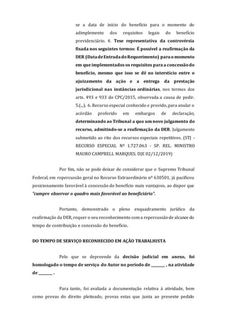 se a data de início do benefício para o momento do
adimplemento dos requisitos legais do benefício
previdenciário. 4. Tese representativa da controvérsia
fixada nos seguintes termos: É possível a reafirmação da
DER (Data deEntrada doRequerimento) para o momento
em que implementados os requisitos para a concessãodo
benefício, mesmo que isso se dê no interstício entre o
ajuizamento da ação e a entrega da prestação
jurisdicional nas instâncias ordinárias, nos termos dos
arts. 493 e 933 do CPC/2015, observada a causa de pedir.
5.(...). 6. Recurso especial conhecido e provido, para anular o
acórdão proferido em embargos de declaração,
determinando ao Tribunal a quo um novo julgamento do
recurso, admitindo-se a reafirmação da DER. Julgamento
submetido ao rito dos recursos especiais repetitivos. (STJ -
RECURSO ESPECIAL Nº 1.727.063 - SP. REL. MINISTRO
MAURO CAMPBELL MARQUES. DJE 02/12/2019)
Por fim, não se pode deixar de considerar que o Supremo Tribunal
Federal, em repercussão geral no Recurso Extraordinário nº 630501, já pacificou
posicionamento favorável à concessão do benefício mais vantajoso, ao dispor que
"cumpre observar o quadro mais favorável ao beneficiário".
Portanto, demonstrado o pleno enquadramento jurídico da
reafirmação da DER, requer o seu reconhecimento com a repercussão de alcance do
tempo de contribuição e concessão do benefício.
DO TEMPO DE SERVIÇO RECONHECIDO EM AÇÃO TRABALHISTA
Pelo que se depreende da decisão judicial em anexo, foi
homologado o tempo de serviço do Autor no período de ________ , na atividade
de ________ .
Para tanto, foi avaliada a documentação relativa à atividade, bem
como provas do direito pleiteado, provas estas que junta ao presente pedido
 