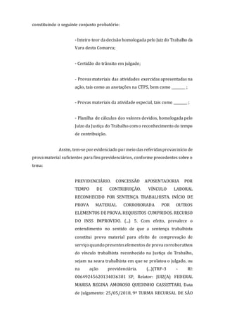 constituindo o seguinte conjunto probatório:
- Inteiro teor da decisão homologada pelo Juiz do Trabalho da
Vara desta Comarca;
- Certidão do trânsito em julgado;
- Provas materiais das atividades exercidas apresentadas na
ação, tais como as anotações na CTPS, bem como ________ ;
- Provas materiais da atividade especial, tais como ________ ;
- Planilha de cálculos dos valores devidos, homologada pelo
Juízo da Justiça do Trabalho com o reconhecimento do tempo
de contribuição.
Assim, tem-se porevidenciado pormeio das referidasprovasinício de
prova material suficientes para fins previdenciários, conforme precedentes sobre o
tema:
PREVIDENCIÁRIO. CONCESSÃO APOSENTADORIA POR
TEMPO DE CONTRIBUIÇÃO. VÍNCULO LABORAL
RECONHECIDO POR SENTENÇA TRABALHISTA. INÍCIO DE
PROVA MATERIAL CORROBORADA POR OUTROS
ELEMENTOS DEPROVA. REQUISITOS CUMPRIDOS. RECURSO
DO INSS IMPROVIDO. (...) 5. Com efeito, prevalece o
entendimento no sentido de que a sentença trabalhista
constitui prova material para efeito de comprovação de
serviço quando presenteselementos de provacorroborativos
do vínculo trabalhista reconhecido na Justiça do Trabalho,
sejam na seara trabalhista em que se prolatou o julgado, ou
na ação previdenciária. (...)(TRF-3 - RI:
00649245620134036301 SP, Relator: JUIZ(A) FEDERAL
MARISA REGINA AMOROSO QUEDINHO CASSETTARI, Data
de Julgamento: 25/05/2018, 9ª TURMA RECURSAL DE SÃO
 