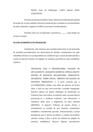 PAULO, Data de Publicação: e-DJF3 Judicial DATA:
12/06/2018)
Portanto,tendo apresentado o Autor,além do reconhecimento judicial
do tempo de serviço, também toda prova material que conduziu ao convencimento
do juízo, indevida a negativa do INSS ao presente reconhecimento.
Portanto, deve ser reconhecido o período de ________ como tempo de
serviço ao Autor.
DA NÃO OCORRÊNCIA DE PRESCRIÇÃO
Inicialmente cabe destacar que considerando tratar-se de pretensão
de benefício previdenciário em decorrência de direitos reconhecidos em ação
trabalhista, firmou-se a jurisprudência no sentido de que o prazo decadencial flui a
contar da data do trânsito em julgado da sentença proferida na ação trabalhista,
vejamos:
PROCESSUAL CIVIL E PREVIDENCIÁRIO. VIOLAÇÃO DO
ART.1.022DOCPC. ALEGAÇÕES GENÉRICAS. SÚMULA 284/STF.
REVISÃO DE BENEFÍCIO. RECLAMATÓRIA TRABALHISTA.
DECADÊNCIA. TERMO INICIAL. TRÂNSITO EM JULGADO DA
SENTENÇA TRABALHISTA. 1. A parte sustenta que o
art.1.022doCPCfoi violado, mas deixa de apontar, de forma
clara, o vício em que teria incorrido o acórdão impugnado.
Assevera apenas ter oposto Embargos de Declaração no
Tribunal a quo, sem indicar as matérias sobre as quais deveria
pronunciar-se a instância ordinária, nem demonstrar a
relevância delas para o julgamento do feito (Súmula
284/STF).2. O Superior Tribunal de Justiça firmou o
entendimento no sentido de que, havendo reclamatória
trabalhista reconhecendo parcelas remuneratórias, o prazo
decadencial para o direito de pleitear a revisão do benefício
somente começa a fluir a partir do trânsito em julgado da
sentença trabalhista.3. Recurso Especial parcialmente
 