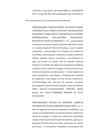 conhecido e, nessa parte, não provido.(REsp nº 1664828/PR,
STJ, 2ª Turma, Rel. Min. Herman Benjamin, DJe de 30.6.2017)
Nessa mesma linha, são os precedentes dos tribunais:
PREVIDENCIÁRIO. AÇÃO RESCISÓRIA. VIOLAÇÃO À LITERAL
DISPOSIÇÃO DE LEI. SÚMULA 343 DO STF. APLICABILIDADE.
DECADÊNCIA. TERMO INICIAL. INTERRUPÇÃO. SUSPENSÃO.
IMPOSSIBILIDADE. RECLAMATÓRIA TRABALHISTA.
REVISÃO DO VALOR DO BENEFÍCIO. 1. Se a jurisprudência
eraiterativa no mesmo sentido do acórdão objeto darescisão;
se o próprio Superior Tribunal de Justiça, a quem compete
uniformizar a interpretação da lei federal, nos termos do
art.105,III,c, daConstituição, confirmou a solução conferida à
matéria debatida, forçoso reconhecer o descabimento da
ação, nos termos da súmula 343 do Supremo Tribunal
Federal. 2. O trânsito em julgado da reclamatória trabalhista
constitui o termo inicial da contagem do prazo decenal para
revisão de benefícios previdenciários. 3. Sendo hipótese de
prazo decadencial, o que impede a incidência dos institutos
da suspensão e interrupção, em face do que estabelece o
art.207doCódigo Civil, sob pena de conceder sucessivas
prorrogações ao prazo decadencial após o início de seu fluxo.
(TRF4 5019313-77.2018.4.04.0000, TERCEIRA SEÇÃO,
Relator Des. Federal FERNANDO QUADROS DA SILVA,
25/10/2018)
PREVIDENCIÁRIO. REVISÃO DE BENEFÍCIO. PARCELAS
RECONHECIDAS EM RECLAMATÓRIA TRABALHISTA. (...) - O
êxito do segurado em anterior reclamatória trabalhista, com
relação ao reconhecimento de parcelas salariais, atribui-lhe o
direito de postular a revisão dos salários-de-contribuição
componentes do período de cálculo do benefício, ainda que a
Autarquia Previdenciária não tenha participado da relação
processual. - A reclamatória trabalhista é pressuposto sine
 