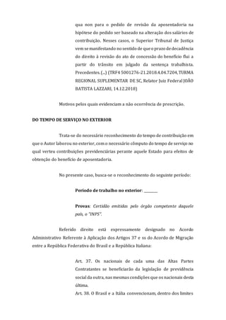 qua non para o pedido de revisão da aposentadoria na
hipótese do pedido ser baseado na alteração dos salários de
contribuição. Nesses casos, o Superior Tribunal de Justiça
vem semanifestando no sentido de queo prazo dedecadência
do direito à revisão do ato de concessão do benefício flui a
partir do trânsito em julgado da sentença trabalhista.
Precedentes.(...) (TRF4 5001276-21.2018.4.04.7204,TURMA
REGIONAL SUPLEMENTAR DE SC, Relator Juiz Federal JOÃO
BATISTA LAZZARI, 14.12.2018)
Motivos pelos quais evidenciam a não ocorrência de prescrição.
DO TEMPO DE SERVIÇO NO EXTERIOR
Trata-se do necessário reconhecimento do tempo de contribuição em
que o Autor laborou no exterior, com o necessário cômputo do tempo de serviço no
qual verteu contribuições previdenciárias perante aquele Estado para efeitos de
obtenção do benefício de aposentadoria.
No presente caso, busca-se o reconhecimento do seguinte período:
Período de trabalho no exterior: ________
Provas: Certidão emitidas pelo órgão competente daquele
país, o "INPS".
Referido direito está expressamente designado no Acordo
Administrativo Referente à Aplicação dos Artigos 37 e ss do Acordo de Migração
entre a República Federativa do Brasil e a República Italiana:
Art. 37. Os nacionais de cada uma das Altas Partes
Contratantes se beneficiarão da legislação de previdência
social da outra, nas mesmas condições que os nacionais desta
última.
Art. 38. O Brasil e a Itália convencionam, dentro dos limites
 