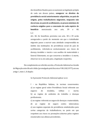 dos benefícios fixados para os nacionais na legislação própria
de cada um desses países, assegurar os direitos da
previdência social anteriormente adquiridos, no país de
origem, pelos trabalhadores migrantes, enquanto não
decorram, no país de acolhimento, os prazos mínimos de
carência exigidos para a concessão de cada espécie de
benefício mencionada nos arts. 39 e 40.
(...)
Art. 40. Os benefícios previstos nos arts. 38 e 39 serão
assegurados a partir do momento em que o trabalhador
migrante passe a exercer uma atividade compreendida no
âmbito das instituições de previdência social do país de
acolhimento, referindo-se exclusivamente aos riscos de
doença, invalidez e morte e aos auxílios de maternidade e
funeral. Entretanto, no que concerne a invalidez e à morte,
observar-se-á, em cada país, a legislação respectiva.
Em complemento ao referido acordo, o Protocolo Adicional ao Acordo
de Migração entreBrasil eItália (promulgado pelo Decreto nº 80.138/1977),em seu
artigo 1, item 1, II dispõe:
1. O presente Protocolo Adicional aplicar-se-á:
I - na República Italiana, às normas concernentes:
a) ao regime geral sobre Previdência Social referente aos
seguros de invalidez, velhice e morte;
b) ao regime de acidentes do trabalho e doenças
profissionais;
c) ao regime referente ao seguro de doenças e maternidade;
d) ao regime de seguro contra tuberculose;
e) aos regimes especiais de previdência estabelecidos para
certas categorias de trabalhadores, na parte em que
respeitem aos riscos ou prestações cobertos pelos regimes
enumerados nas alíneas precedentes.
 