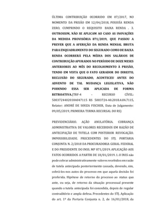 ÚLTIMA CONTRIBUIÇÃO OCORRIDO EM 07/2017, NO
MOMENTO DA PRISÃO EM 12/04/2018, POSSUÍA RENDA
ZERO, CUMPRINDO O REQUISITO BAIXA RENDA . 3.
OUTROSSIM, NÃO SE APLICAM AO CASO AS INOVAÇÕES
DA MEDIDA PROVISÓRIA 871/2019, QUE PASSOU A
PREVER QUE A AFERIÇÃO DA RENDA MENSAL BRUTA
PARA ENQUADRAMENTO DO SEGURADO COMO DE BAIXA
RENDA OCORRERÁ PELA MÉDIA DOS SALÁRIOS DE
CONTRIBUIÇÃO APURADOS NO PERÍODODE DOZE MESES
ANTERIORES AO MÊS DO RECOLHIMENTO À PRISÃO,
TENDO EM VISTA QUE O FATO GERADOR DO DIREITO,
RECLUSÃO DO SEGURADO, ACONTECEU ANTES DO
ADVENTO DE TAL MUDANÇA LEGISLATIVA, NÃO
PODENDO ESSA SER APLICADA DE FORMA
RETROATIVA.(TRF-4 - RECURSO CÍVEL:
50037244020184047115 RS 5003724-40.2018.4.04.7115,
Relator: ANDRÉ DE SOUZA FISCHER, Data de Julgamento:
09/05/2019, PRIMEIRA TURMA RECURSAL DO RS)
PREVIDENCIÁRIO. AÇÃO ANULATÓRIA. COBRANÇA
ADMINISTRATIVA DE VALORES RECEBIDOS EM RAZÃO DE
ANTECIPAÇÃO DE TUTELA COM POSTERIOR REVOGAÇÃO.
IMPOSSIBILIDADE. PRECEDENTES DO STJ. PORTARIA
CONJUNTA N. 2/2018 DA PROCURADORIA GERAL FEDERAL
E DO PRESIDENTE DO INSS. MP 871/2019. APLICAÇÃO AOS
FATOS OCORRIDOS A PARTIR DE 18/01/2019. 1. O INSS não
podecobraradministrativamente valoresrecebidosemrazão
de tutela antecipada posteriormente cassada, devendo, sim,
cobrá-los nos autos do processo em que aquela decisão foi
proferida. Hipótese de retorno do processo ao status quo
ante, ou seja, de retorno da situação processual presente
quando a tutela antecipada foi concedida, depois de regular
contraditório e ampla defesa. Precedentes do STJ. Aplicação
do art. 1º da Portaria Conjunta n. 2, de 16/01/2018, da
 
