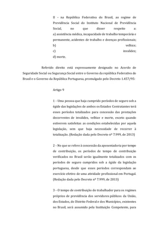 II - na República Federativa do Brasil, ao regime de
Previdência Social do Instituto Nacional de Previdência
Social, no que disser respeito a:
a) assistência médica, incapacidade de trabalho temporária e
permanente, acidentes de trabalho e doenças profissionais;
b) velhice;
c) invalidez;
d) morte.
Referido direito está expressamente designado no Acordo de
Seguridade Social ou Segurança Social entre o Governo da república Federativa do
Brasil e o Governo da República Portuguesa, promulgado pelo Decreto 1.457/95:
Artigo 9
1 - Uma pessoa que haja cumprido períodos de seguro sob a
égide das legislações de ambos os Estados Contratantes terá
esses períodos totalizados para concessão das prestações
decorrentes de invalidez, velhice e morte, exceto quando
estiverem satisfeitas as condições estabelecidas por aquela
legislação, sem que haja necessidade de recorrer à
totalização. (Redação dada pelo Decreto nº 7.999, de 2013)
2 - No que se refere à concessão da aposentadoria por tempo
de contribuição, os períodos de tempo de contribuição
verificados no Brasil serão igualmente totalizados com os
períodos de seguro cumpridos sob a égide da legislação
portuguesa, desde que esses períodos correspondam ao
exercício efetivo de uma atividade profissional em Portugal.
(Redação dada pelo Decreto nº 7.999, de 2013)
3 - O tempo de contribuição do trabalhador para os regimes
próprios de previdência dos servidores públicos da União,
dos Estados, do Distrito Federal e dos Municípios, existentes
no Brasil, será assumido pela Instituição Competente, para
 