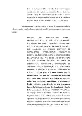 todos os efeitos, e certificado à outra Parte como tempo de
contribuição do regime previdenciário de que trata este
Acordo, sendo de responsabilidade do Brasil os ajustes
normativos e compensatórios internos entre os diferentes
regimes. (Redação dada pelo Decreto nº 7.999, de 2013)
Portanto, devido o reconhecimento do tempo de serviço prestado em
solo estrangeiro para fins de aposentadoria brasileira, conforme precedentes sobre
o tema:
RECURSO CÍVEL. PREVIDENCIÁRIO. TRATADO
INTERNACIONAL ENTRE A UNIÃO E A ITÁLIA. QUESTÃO
MERAMENTE INCIDENTAL. COMPETÊNCIA DOS JUIZADOS
ESPECIAIS. TEMPO DE SERVIÇO/CONTRIBUIÇÃO PRESTADO
POR BRASILEIRO NO EXTERIOR. EXISTÊNCIA DE
INSTRUMENTOS INTERNACIONAIS ASSEGURANDO
DIREITOS DE SEGURIDADE SOCIAL, INCLUSIVE BENEFÍCIO
DE APOSENTADORIA POR TEMPO DE CONTRIBUIÇÃO
MEDIANTE CONTAGEM RECÍPROCA DO TEMPO DE
CONTRIBUIÇÃO. POSSIBILIDADE. COMPROVAÇÃO DO
TEMPO DE SERVIÇO/CONTRIBUIÇÃO ALEGADO MEDIANTE
CERTIDÃO FORNECIDA PELO ÓRGÃO COMPETENTE NA
ITÁLIA. 1. (...).3. O Brasil e a Itália possuem acordos
internacionais cujo objetivo é assegurar os direitos de
seguridade social previstos nas legislações dos dois
países aos respectivos trabalhadores e dependentes
legais, residentes ou em trânsito no país, tais como o
Protocolo Adicional ao Acordo de Migração entre Brasil e
Itália (promulgado pelo Decreto nº 80.138/1977), o Acordo
de Migração entre a República Federativa do Brasil e a
República Italiana e o Acordo Administrativo Referente à
Aplicação dos Artigos 37 a 43 do Acordo de Migração entre a
República Federativa do Brasil e a República Italiana. Direito
objeto de regulamentação, ainda, na Instrução Normativa nº
 